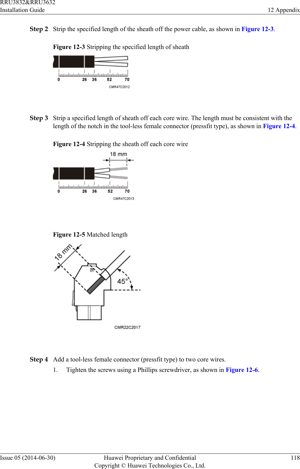 Step 2 Strip the specified length of the sheath off the power cable, as shown in Figure 12-3.Figure 12-3 Stripping the specified length of sheath Step 3 Strip a specified length of sheath off each core wire. The length must be consistent with thelength of the notch in the tool-less female connector (pressfit type), as shown in Figure 12-4.Figure 12-4 Stripping the sheath off each core wire Figure 12-5 Matched length Step 4 Add a tool-less female connector (pressfit type) to two core wires.1. Tighten the screws using a Phillips screwdriver, as shown in Figure 12-6.RRU3832&amp;RRU3632Installation Guide 12 AppendixIssue 05 (2014-06-30) Huawei Proprietary and ConfidentialCopyright © Huawei Technologies Co., Ltd.118