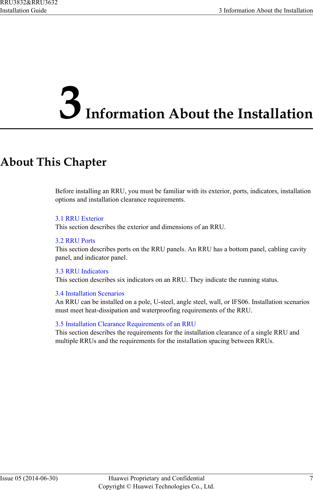 3 Information About the InstallationAbout This ChapterBefore installing an RRU, you must be familiar with its exterior, ports, indicators, installationoptions and installation clearance requirements.3.1 RRU ExteriorThis section describes the exterior and dimensions of an RRU.3.2 RRU PortsThis section describes ports on the RRU panels. An RRU has a bottom panel, cabling cavitypanel, and indicator panel.3.3 RRU IndicatorsThis section describes six indicators on an RRU. They indicate the running status.3.4 Installation ScenariosAn RRU can be installed on a pole, U-steel, angle steel, wall, or IFS06. Installation scenariosmust meet heat-dissipation and waterproofing requirements of the RRU.3.5 Installation Clearance Requirements of an RRUThis section describes the requirements for the installation clearance of a single RRU andmultiple RRUs and the requirements for the installation spacing between RRUs.RRU3832&amp;RRU3632Installation Guide 3 Information About the InstallationIssue 05 (2014-06-30) Huawei Proprietary and ConfidentialCopyright © Huawei Technologies Co., Ltd.7