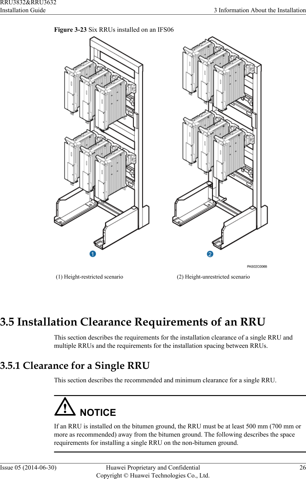 Figure 3-23 Six RRUs installed on an IFS06(1) Height-restricted scenario (2) Height-unrestricted scenario 3.5 Installation Clearance Requirements of an RRUThis section describes the requirements for the installation clearance of a single RRU andmultiple RRUs and the requirements for the installation spacing between RRUs.3.5.1 Clearance for a Single RRUThis section describes the recommended and minimum clearance for a single RRU.NOTICEIf an RRU is installed on the bitumen ground, the RRU must be at least 500 mm (700 mm ormore as recommended) away from the bitumen ground. The following describes the spacerequirements for installing a single RRU on the non-bitumen ground.RRU3832&amp;RRU3632Installation Guide 3 Information About the InstallationIssue 05 (2014-06-30) Huawei Proprietary and ConfidentialCopyright © Huawei Technologies Co., Ltd.26