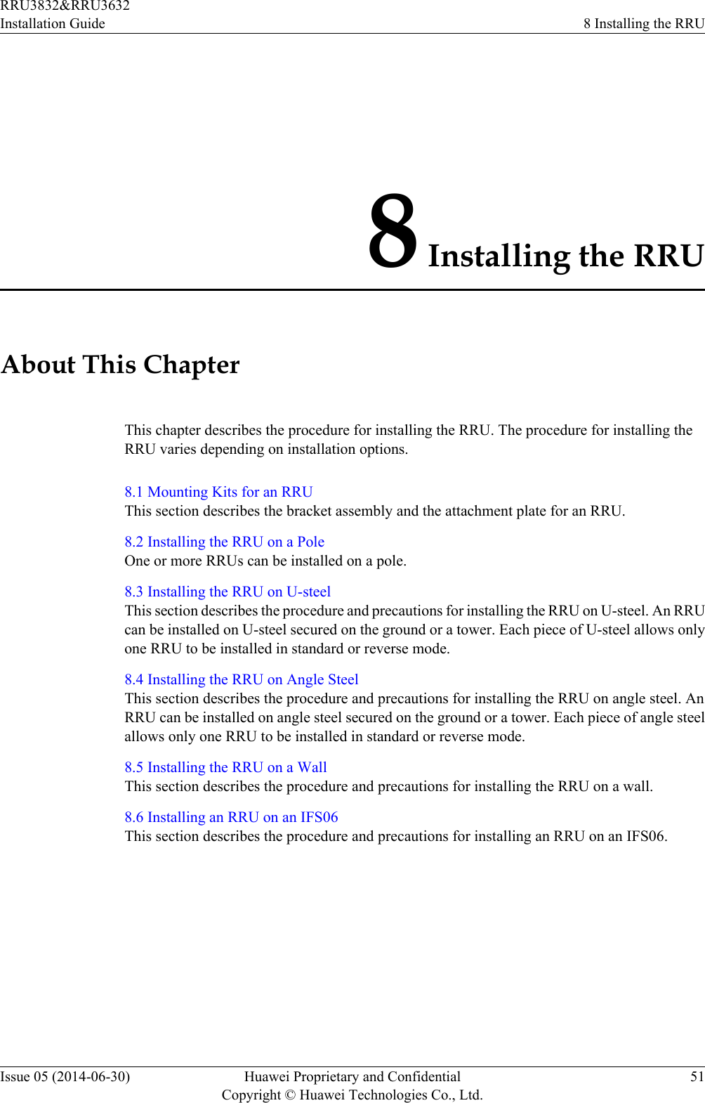 8 Installing the RRUAbout This ChapterThis chapter describes the procedure for installing the RRU. The procedure for installing theRRU varies depending on installation options.8.1 Mounting Kits for an RRUThis section describes the bracket assembly and the attachment plate for an RRU.8.2 Installing the RRU on a PoleOne or more RRUs can be installed on a pole.8.3 Installing the RRU on U-steelThis section describes the procedure and precautions for installing the RRU on U-steel. An RRUcan be installed on U-steel secured on the ground or a tower. Each piece of U-steel allows onlyone RRU to be installed in standard or reverse mode.8.4 Installing the RRU on Angle SteelThis section describes the procedure and precautions for installing the RRU on angle steel. AnRRU can be installed on angle steel secured on the ground or a tower. Each piece of angle steelallows only one RRU to be installed in standard or reverse mode.8.5 Installing the RRU on a WallThis section describes the procedure and precautions for installing the RRU on a wall.8.6 Installing an RRU on an IFS06This section describes the procedure and precautions for installing an RRU on an IFS06.RRU3832&amp;RRU3632Installation Guide 8 Installing the RRUIssue 05 (2014-06-30) Huawei Proprietary and ConfidentialCopyright © Huawei Technologies Co., Ltd.51