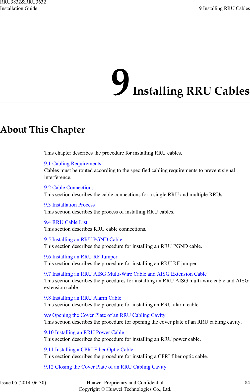 9 Installing RRU CablesAbout This ChapterThis chapter describes the procedure for installing RRU cables.9.1 Cabling RequirementsCables must be routed according to the specified cabling requirements to prevent signalinterference.9.2 Cable ConnectionsThis section describes the cable connections for a single RRU and multiple RRUs.9.3 Installation ProcessThis section describes the process of installing RRU cables.9.4 RRU Cable ListThis section describes RRU cable connections.9.5 Installing an RRU PGND CableThis section describes the procedure for installing an RRU PGND cable.9.6 Installing an RRU RF JumperThis section describes the procedure for installing an RRU RF jumper.9.7 Installing an RRU AISG Multi-Wire Cable and AISG Extension CableThis section describes the procedures for installing an RRU AISG multi-wire cable and AISGextension cable.9.8 Installing an RRU Alarm CableThis section describes the procedure for installing an RRU alarm cable.9.9 Opening the Cover Plate of an RRU Cabling CavityThis section describes the procedure for opening the cover plate of an RRU cabling cavity.9.10 Installing an RRU Power CableThis section describes the procedure for installing an RRU power cable.9.11 Installing a CPRI Fiber Optic CableThis section describes the procedure for installing a CPRI fiber optic cable.9.12 Closing the Cover Plate of an RRU Cabling CavityRRU3832&amp;RRU3632Installation Guide 9 Installing RRU CablesIssue 05 (2014-06-30) Huawei Proprietary and ConfidentialCopyright © Huawei Technologies Co., Ltd.84