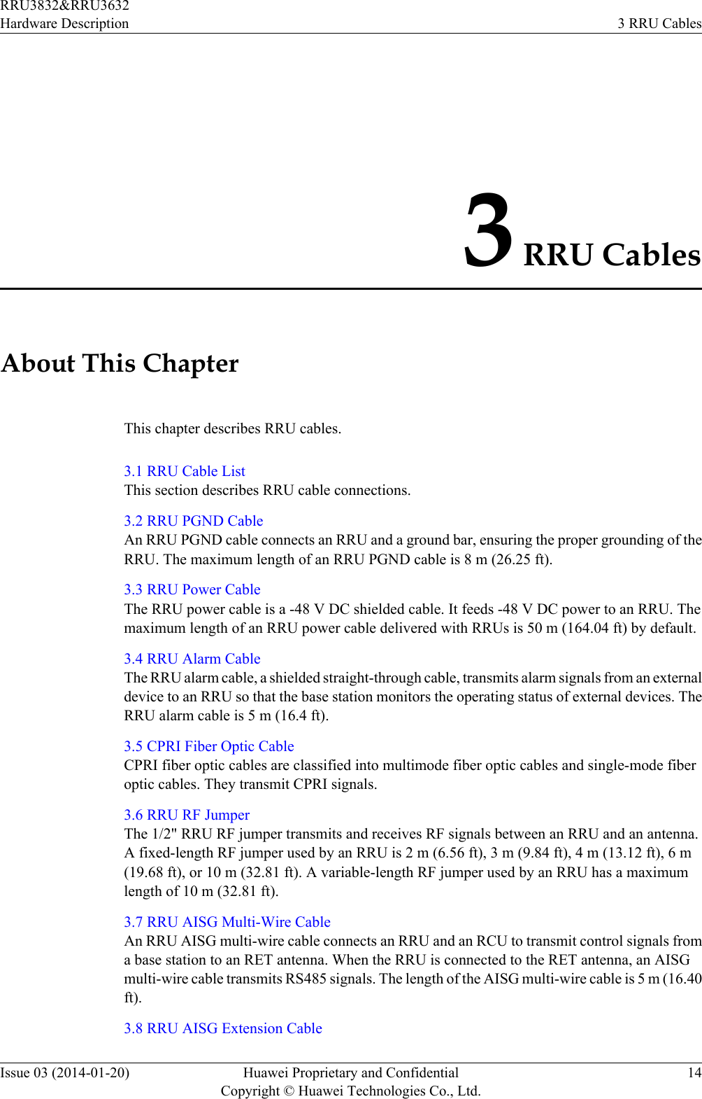 3 RRU CablesAbout This ChapterThis chapter describes RRU cables.3.1 RRU Cable ListThis section describes RRU cable connections.3.2 RRU PGND CableAn RRU PGND cable connects an RRU and a ground bar, ensuring the proper grounding of theRRU. The maximum length of an RRU PGND cable is 8 m (26.25 ft).3.3 RRU Power CableThe RRU power cable is a -48 V DC shielded cable. It feeds -48 V DC power to an RRU. Themaximum length of an RRU power cable delivered with RRUs is 50 m (164.04 ft) by default.3.4 RRU Alarm CableThe RRU alarm cable, a shielded straight-through cable, transmits alarm signals from an externaldevice to an RRU so that the base station monitors the operating status of external devices. TheRRU alarm cable is 5 m (16.4 ft).3.5 CPRI Fiber Optic CableCPRI fiber optic cables are classified into multimode fiber optic cables and single-mode fiberoptic cables. They transmit CPRI signals.3.6 RRU RF JumperThe 1/2&quot; RRU RF jumper transmits and receives RF signals between an RRU and an antenna.A fixed-length RF jumper used by an RRU is 2 m (6.56 ft), 3 m (9.84 ft), 4 m (13.12 ft), 6 m(19.68 ft), or 10 m (32.81 ft). A variable-length RF jumper used by an RRU has a maximumlength of 10 m (32.81 ft).3.7 RRU AISG Multi-Wire CableAn RRU AISG multi-wire cable connects an RRU and an RCU to transmit control signals froma base station to an RET antenna. When the RRU is connected to the RET antenna, an AISGmulti-wire cable transmits RS485 signals. The length of the AISG multi-wire cable is 5 m (16.40ft).3.8 RRU AISG Extension CableRRU3832&amp;RRU3632Hardware Description 3 RRU CablesIssue 03 (2014-01-20) Huawei Proprietary and ConfidentialCopyright © Huawei Technologies Co., Ltd.14
