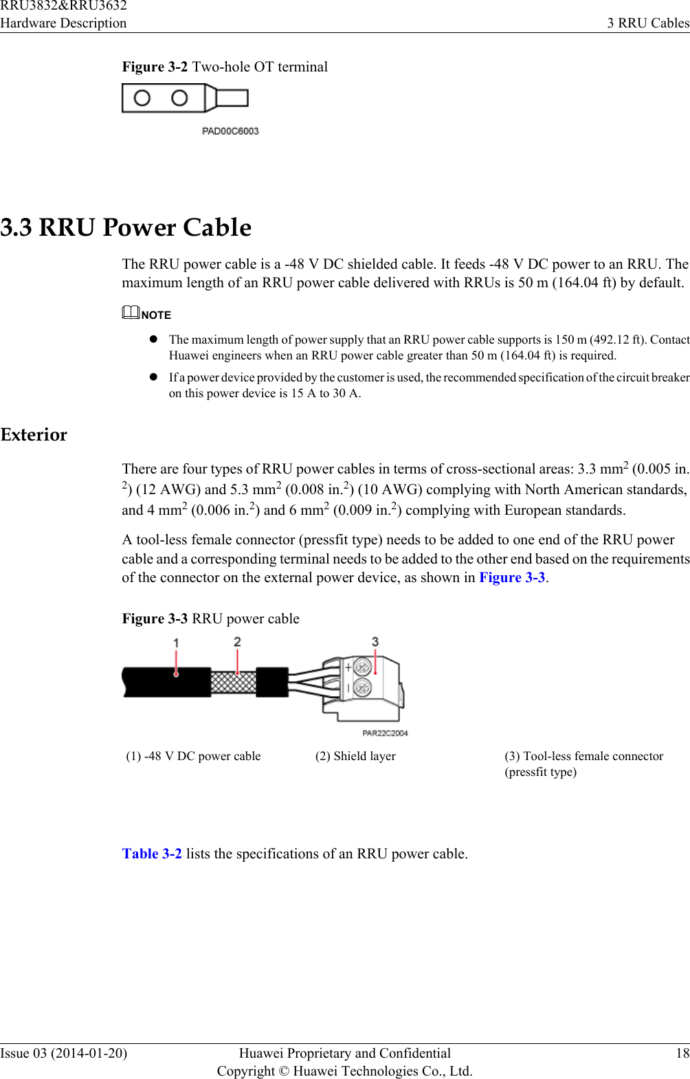 Figure 3-2 Two-hole OT terminal 3.3 RRU Power CableThe RRU power cable is a -48 V DC shielded cable. It feeds -48 V DC power to an RRU. Themaximum length of an RRU power cable delivered with RRUs is 50 m (164.04 ft) by default.NOTElThe maximum length of power supply that an RRU power cable supports is 150 m (492.12 ft). ContactHuawei engineers when an RRU power cable greater than 50 m (164.04 ft) is required.lIf a power device provided by the customer is used, the recommended specification of the circuit breakeron this power device is 15 A to 30 A.ExteriorThere are four types of RRU power cables in terms of cross-sectional areas: 3.3 mm2 (0.005 in.2) (12 AWG) and 5.3 mm2 (0.008 in.2) (10 AWG) complying with North American standards,and 4 mm2 (0.006 in.2) and 6 mm2 (0.009 in.2) complying with European standards.A tool-less female connector (pressfit type) needs to be added to one end of the RRU powercable and a corresponding terminal needs to be added to the other end based on the requirementsof the connector on the external power device, as shown in Figure 3-3.Figure 3-3 RRU power cable(1) -48 V DC power cable (2) Shield layer (3) Tool-less female connector(pressfit type) Table 3-2 lists the specifications of an RRU power cable.RRU3832&amp;RRU3632Hardware Description 3 RRU CablesIssue 03 (2014-01-20) Huawei Proprietary and ConfidentialCopyright © Huawei Technologies Co., Ltd.18