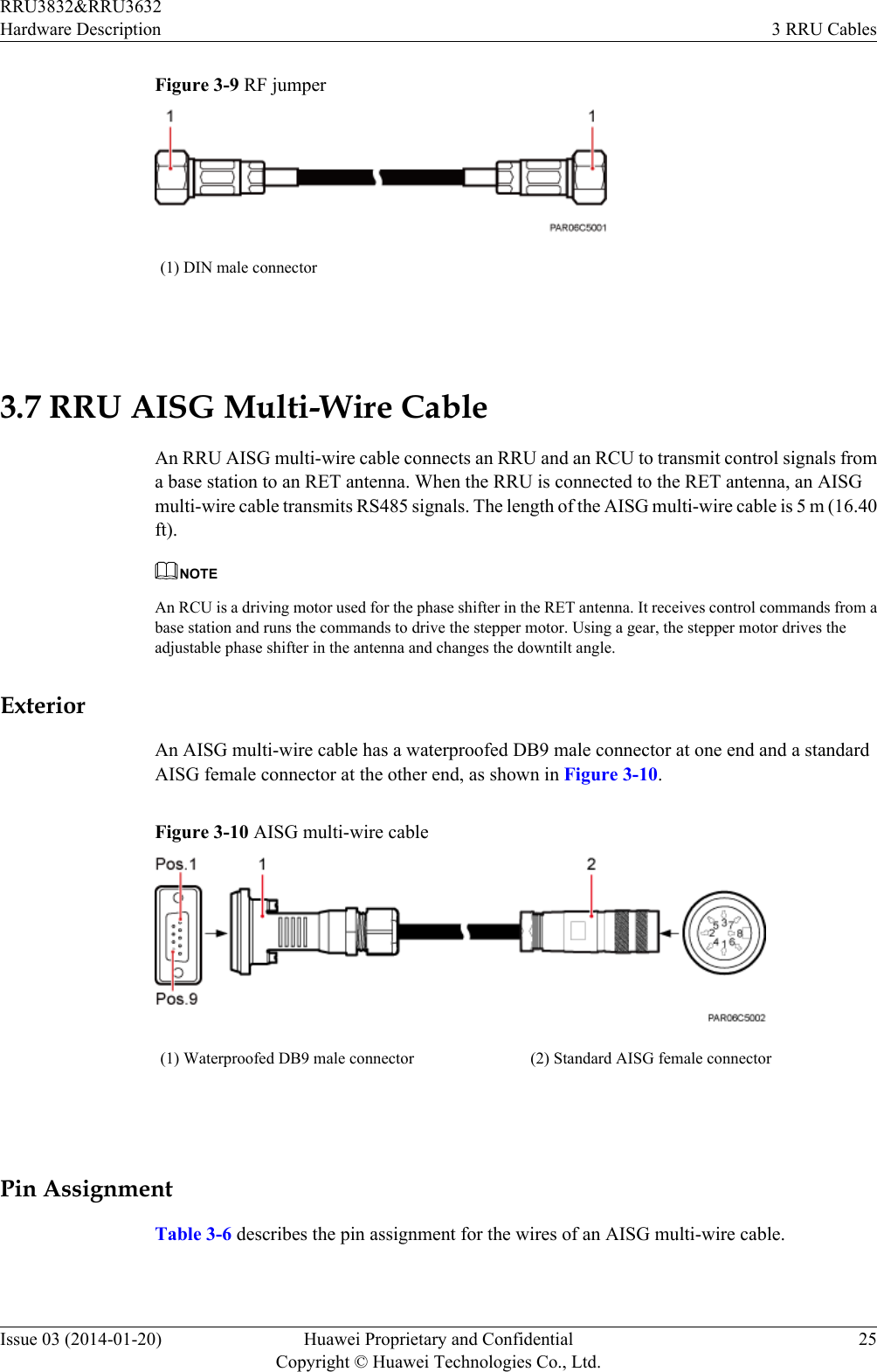 Figure 3-9 RF jumper(1) DIN male connector 3.7 RRU AISG Multi-Wire CableAn RRU AISG multi-wire cable connects an RRU and an RCU to transmit control signals froma base station to an RET antenna. When the RRU is connected to the RET antenna, an AISGmulti-wire cable transmits RS485 signals. The length of the AISG multi-wire cable is 5 m (16.40ft).NOTEAn RCU is a driving motor used for the phase shifter in the RET antenna. It receives control commands from abase station and runs the commands to drive the stepper motor. Using a gear, the stepper motor drives theadjustable phase shifter in the antenna and changes the downtilt angle.ExteriorAn AISG multi-wire cable has a waterproofed DB9 male connector at one end and a standardAISG female connector at the other end, as shown in Figure 3-10.Figure 3-10 AISG multi-wire cable(1) Waterproofed DB9 male connector (2) Standard AISG female connector Pin AssignmentTable 3-6 describes the pin assignment for the wires of an AISG multi-wire cable.RRU3832&amp;RRU3632Hardware Description 3 RRU CablesIssue 03 (2014-01-20) Huawei Proprietary and ConfidentialCopyright © Huawei Technologies Co., Ltd.25