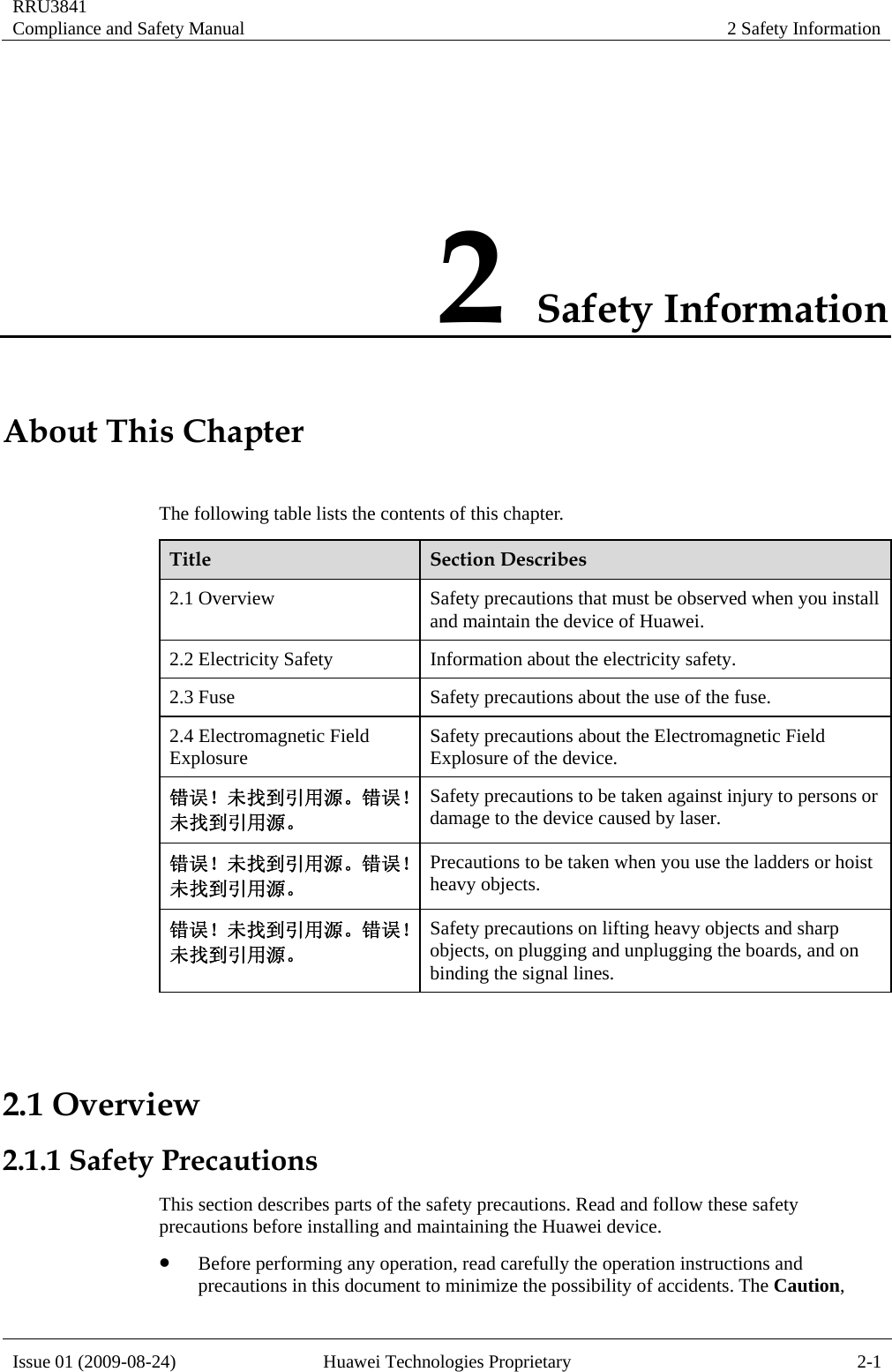RRU3841 Compliance and Safety Manual  2 Safety Information  Issue 01 (2009-08-24)  Huawei Technologies Proprietary  2-1 2 Safety Information About This Chapter The following table lists the contents of this chapter.   Title  Section Describes 2.1 Overview  Safety precautions that must be observed when you install and maintain the device of Huawei. 2.2 Electricity Safety  Information about the electricity safety. 2.3 Fuse  Safety precautions about the use of the fuse. 2.4 Electromagnetic Field Explosure  Safety precautions about the Electromagnetic Field Explosure of the device. 错误！未找到引用源。错误！未找到引用源。  Safety precautions to be taken against injury to persons or damage to the device caused by laser. 错误！未找到引用源。错误！未找到引用源。  Precautions to be taken when you use the ladders or hoist heavy objects. 错误！未找到引用源。错误！未找到引用源。 Safety precautions on lifting heavy objects and sharp objects, on plugging and unplugging the boards, and on binding the signal lines.  2.1 Overview 2.1.1 Safety Precautions This section describes parts of the safety precautions. Read and follow these safety precautions before installing and maintaining the Huawei device.   z Before performing any operation, read carefully the operation instructions and precautions in this document to minimize the possibility of accidents. The Caution, 
