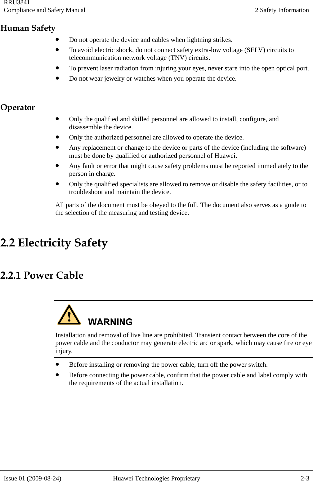 RRU3841 Compliance and Safety Manual  2 Safety Information  Issue 01 (2009-08-24)  Huawei Technologies Proprietary  2-3 Human Safety z Do not operate the device and cables when lightning strikes.   z To avoid electric shock, do not connect safety extra-low voltage (SELV) circuits to telecommunication network voltage (TNV) circuits. z To prevent laser radiation from injuring your eyes, never stare into the open optical port. z Do not wear jewelry or watches when you operate the device.  Operator z Only the qualified and skilled personnel are allowed to install, configure, and disassemble the device. z Only the authorized personnel are allowed to operate the device. z Any replacement or change to the device or parts of the device (including the software) must be done by qualified or authorized personnel of Huawei. z Any fault or error that might cause safety problems must be reported immediately to the person in charge. z Only the qualified specialists are allowed to remove or disable the safety facilities, or to troubleshoot and maintain the device. All parts of the document must be obeyed to the full. The document also serves as a guide to the selection of the measuring and testing device. 2.2 Electricity Safety  2.2.1 Power Cable   Installation and removal of live line are prohibited. Transient contact between the core of the power cable and the conductor may generate electric arc or spark, which may cause fire or eye injury. z Before installing or removing the power cable, turn off the power switch. z Before connecting the power cable, confirm that the power cable and label comply with the requirements of the actual installation.  