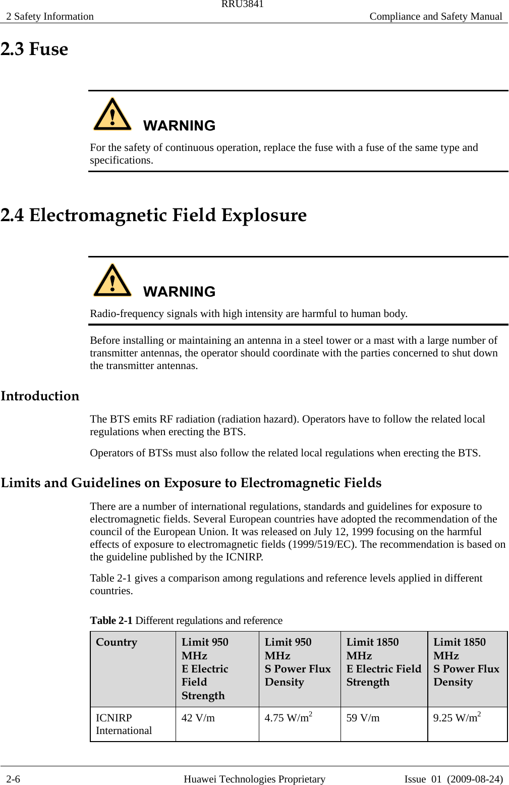 2 Safety Information  RRU3841  Compliance and Safety Manual  2-6  Huawei Technologies Proprietary  Issue  01  (2009-08-24) 2.3 Fuse   For the safety of continuous operation, replace the fuse with a fuse of the same type and specifications. 2.4 Electromagnetic Field Explosure   Radio-frequency signals with high intensity are harmful to human body. Before installing or maintaining an antenna in a steel tower or a mast with a large number of transmitter antennas, the operator should coordinate with the parties concerned to shut down the transmitter antennas. Introduction The BTS emits RF radiation (radiation hazard). Operators have to follow the related local regulations when erecting the BTS. Operators of BTSs must also follow the related local regulations when erecting the BTS. Limits and Guidelines on Exposure to Electromagnetic Fields There are a number of international regulations, standards and guidelines for exposure to electromagnetic fields. Several European countries have adopted the recommendation of the council of the European Union. It was released on July 12, 1999 focusing on the harmful effects of exposure to electromagnetic fields (1999/519/EC). The recommendation is based on the guideline published by the ICNIRP. Table 2-1 gives a comparison among regulations and reference levels applied in different countries. Table 2-1 Different regulations and reference Country  Limit 950 MHz  E Electric Field Strength  Limit 950 MHz  S Power Flux Density  Limit 1850 MHz  E Electric Field Strength  Limit 1850 MHz  S Power Flux Density   ICNIRP International  42 V/m  4.75 W/m2  59 V/m  9.25 W/m2 