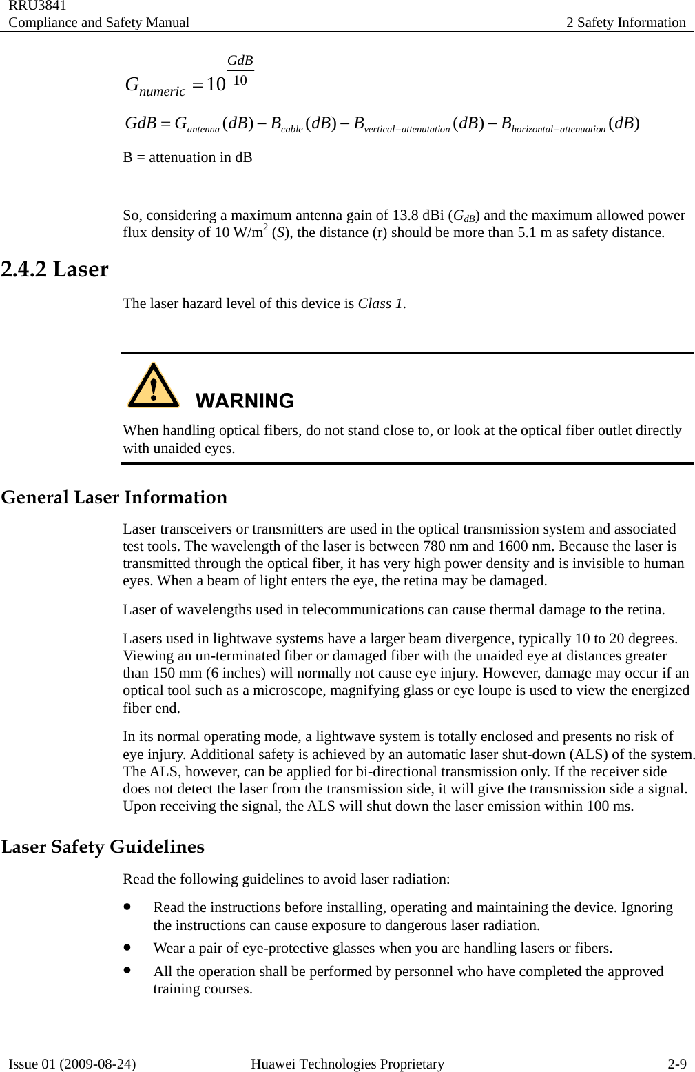 RRU3841 Compliance and Safety Manual  2 Safety Information  Issue 01 (2009-08-24)  Huawei Technologies Proprietary  2-9 1010GdBnumericG= )()()()( dBBdBBdBBdBGGdB nattenuatiohorizontalonattenutativerticalcableantenna −−−−−=  B = attenuation in dB  So, considering a maximum antenna gain of 13.8 dBi (GdB) and the maximum allowed power flux density of 10 W/m2 (S), the distance (r) should be more than 5.1 m as safety distance. 2.4.2 Laser The laser hazard level of this device is Class 1.   When handling optical fibers, do not stand close to, or look at the optical fiber outlet directly with unaided eyes. General Laser Information Laser transceivers or transmitters are used in the optical transmission system and associated test tools. The wavelength of the laser is between 780 nm and 1600 nm. Because the laser is transmitted through the optical fiber, it has very high power density and is invisible to human eyes. When a beam of light enters the eye, the retina may be damaged. Laser of wavelengths used in telecommunications can cause thermal damage to the retina. Lasers used in lightwave systems have a larger beam divergence, typically 10 to 20 degrees. Viewing an un-terminated fiber or damaged fiber with the unaided eye at distances greater than 150 mm (6 inches) will normally not cause eye injury. However, damage may occur if an optical tool such as a microscope, magnifying glass or eye loupe is used to view the energized fiber end. In its normal operating mode, a lightwave system is totally enclosed and presents no risk of eye injury. Additional safety is achieved by an automatic laser shut-down (ALS) of the system. The ALS, however, can be applied for bi-directional transmission only. If the receiver side does not detect the laser from the transmission side, it will give the transmission side a signal. Upon receiving the signal, the ALS will shut down the laser emission within 100 ms. Laser Safety Guidelines Read the following guidelines to avoid laser radiation: z Read the instructions before installing, operating and maintaining the device. Ignoring the instructions can cause exposure to dangerous laser radiation. z Wear a pair of eye-protective glasses when you are handling lasers or fibers. z All the operation shall be performed by personnel who have completed the approved training courses. 