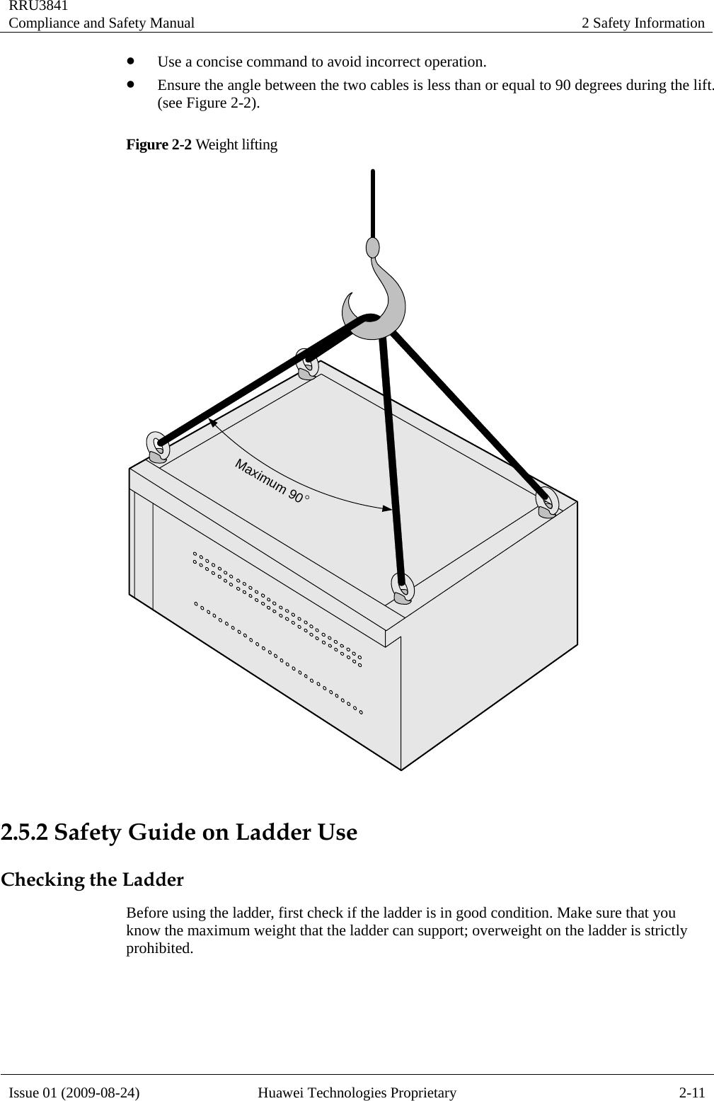 RRU3841 Compliance and Safety Manual  2 Safety Information  Issue 01 (2009-08-24)  Huawei Technologies Proprietary  2-11 z Use a concise command to avoid incorrect operation. z Ensure the angle between the two cables is less than or equal to 90 degrees during the lift. (see Figure 2-2). Figure 2-2 Weight lifting   2.5.2 Safety Guide on Ladder Use Checking the Ladder Before using the ladder, first check if the ladder is in good condition. Make sure that you know the maximum weight that the ladder can support; overweight on the ladder is strictly prohibited. Maximum 90°