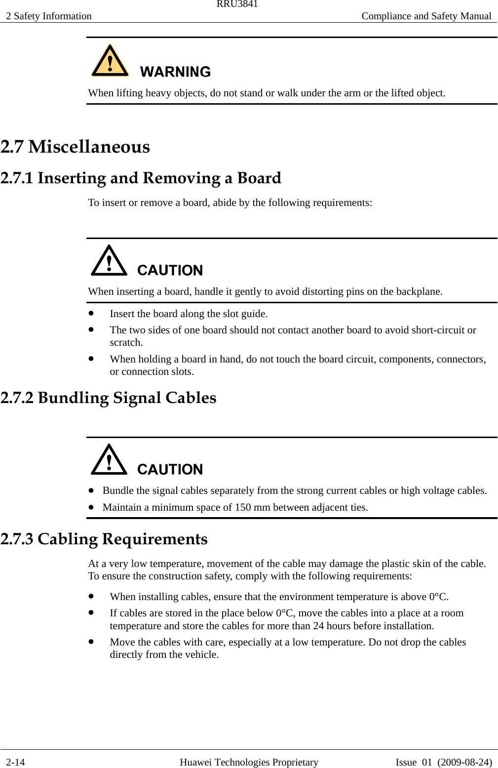 2 Safety Information  RRU3841  Compliance and Safety Manual  2-14  Huawei Technologies Proprietary  Issue  01  (2009-08-24)  When lifting heavy objects, do not stand or walk under the arm or the lifted object. 2.7 Miscellaneous 2.7.1 Inserting and Removing a Board To insert or remove a board, abide by the following requirements:   When inserting a board, handle it gently to avoid distorting pins on the backplane. z Insert the board along the slot guide. z The two sides of one board should not contact another board to avoid short-circuit or scratch. z When holding a board in hand, do not touch the board circuit, components, connectors, or connection slots. 2.7.2 Bundling Signal Cables   z Bundle the signal cables separately from the strong current cables or high voltage cables. z Maintain a minimum space of 150 mm between adjacent ties. 2.7.3 Cabling Requirements At a very low temperature, movement of the cable may damage the plastic skin of the cable. To ensure the construction safety, comply with the following requirements: z When installing cables, ensure that the environment temperature is above 0°C. z If cables are stored in the place below 0°C, move the cables into a place at a room temperature and store the cables for more than 24 hours before installation. z Move the cables with care, especially at a low temperature. Do not drop the cables directly from the vehicle.  