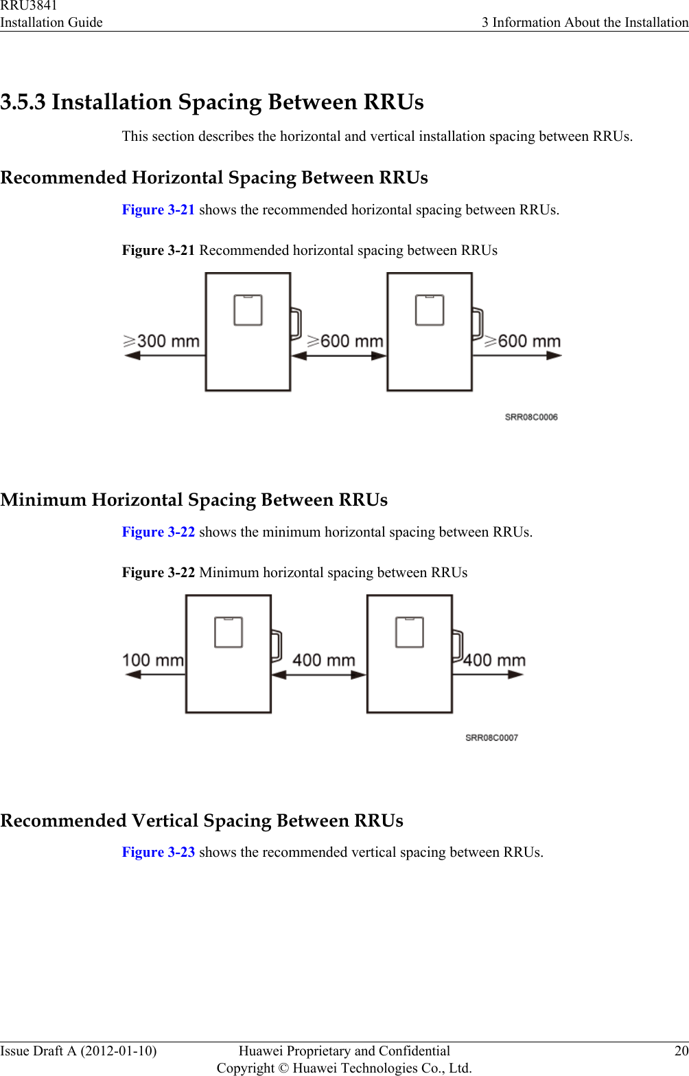  3.5.3 Installation Spacing Between RRUsThis section describes the horizontal and vertical installation spacing between RRUs.Recommended Horizontal Spacing Between RRUsFigure 3-21 shows the recommended horizontal spacing between RRUs.Figure 3-21 Recommended horizontal spacing between RRUs Minimum Horizontal Spacing Between RRUsFigure 3-22 shows the minimum horizontal spacing between RRUs.Figure 3-22 Minimum horizontal spacing between RRUs Recommended Vertical Spacing Between RRUsFigure 3-23 shows the recommended vertical spacing between RRUs.RRU3841Installation Guide 3 Information About the InstallationIssue Draft A (2012-01-10) Huawei Proprietary and ConfidentialCopyright © Huawei Technologies Co., Ltd.20