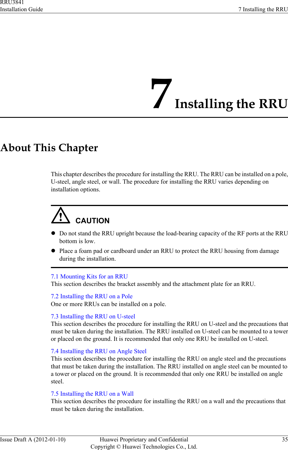 7 Installing the RRUAbout This ChapterThis chapter describes the procedure for installing the RRU. The RRU can be installed on a pole,U-steel, angle steel, or wall. The procedure for installing the RRU varies depending oninstallation options.CAUTIONlDo not stand the RRU upright because the load-bearing capacity of the RF ports at the RRUbottom is low.lPlace a foam pad or cardboard under an RRU to protect the RRU housing from damageduring the installation.7.1 Mounting Kits for an RRUThis section describes the bracket assembly and the attachment plate for an RRU.7.2 Installing the RRU on a PoleOne or more RRUs can be installed on a pole.7.3 Installing the RRU on U-steelThis section describes the procedure for installing the RRU on U-steel and the precautions thatmust be taken during the installation. The RRU installed on U-steel can be mounted to a toweror placed on the ground. It is recommended that only one RRU be installed on U-steel.7.4 Installing the RRU on Angle SteelThis section describes the procedure for installing the RRU on angle steel and the precautionsthat must be taken during the installation. The RRU installed on angle steel can be mounted toa tower or placed on the ground. It is recommended that only one RRU be installed on anglesteel.7.5 Installing the RRU on a WallThis section describes the procedure for installing the RRU on a wall and the precautions thatmust be taken during the installation.RRU3841Installation Guide 7 Installing the RRUIssue Draft A (2012-01-10) Huawei Proprietary and ConfidentialCopyright © Huawei Technologies Co., Ltd.35