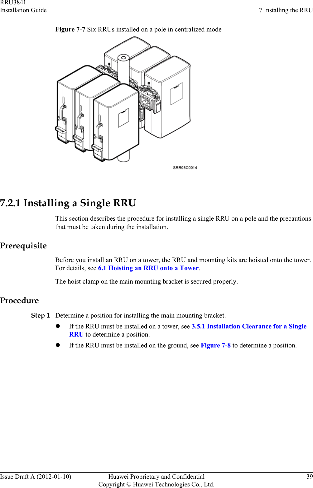 Figure 7-7 Six RRUs installed on a pole in centralized mode 7.2.1 Installing a Single RRUThis section describes the procedure for installing a single RRU on a pole and the precautionsthat must be taken during the installation.PrerequisiteBefore you install an RRU on a tower, the RRU and mounting kits are hoisted onto the tower.For details, see 6.1 Hoisting an RRU onto a Tower.The hoist clamp on the main mounting bracket is secured properly.ProcedureStep 1 Determine a position for installing the main mounting bracket.lIf the RRU must be installed on a tower, see 3.5.1 Installation Clearance for a SingleRRU to determine a position.lIf the RRU must be installed on the ground, see Figure 7-8 to determine a position.RRU3841Installation Guide 7 Installing the RRUIssue Draft A (2012-01-10) Huawei Proprietary and ConfidentialCopyright © Huawei Technologies Co., Ltd.39