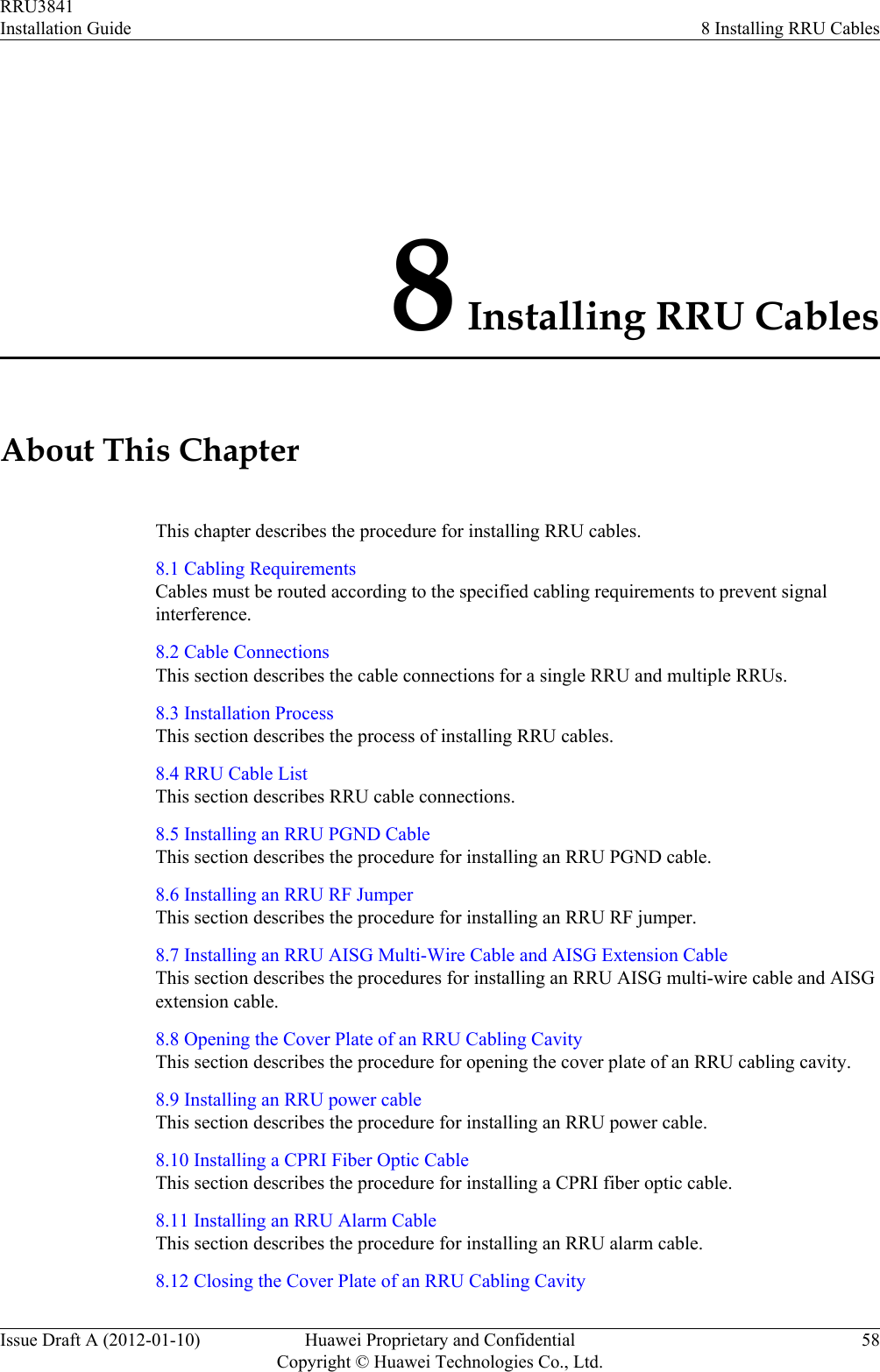 8 Installing RRU CablesAbout This ChapterThis chapter describes the procedure for installing RRU cables.8.1 Cabling RequirementsCables must be routed according to the specified cabling requirements to prevent signalinterference.8.2 Cable ConnectionsThis section describes the cable connections for a single RRU and multiple RRUs.8.3 Installation ProcessThis section describes the process of installing RRU cables.8.4 RRU Cable ListThis section describes RRU cable connections.8.5 Installing an RRU PGND CableThis section describes the procedure for installing an RRU PGND cable.8.6 Installing an RRU RF JumperThis section describes the procedure for installing an RRU RF jumper.8.7 Installing an RRU AISG Multi-Wire Cable and AISG Extension CableThis section describes the procedures for installing an RRU AISG multi-wire cable and AISGextension cable.8.8 Opening the Cover Plate of an RRU Cabling CavityThis section describes the procedure for opening the cover plate of an RRU cabling cavity.8.9 Installing an RRU power cableThis section describes the procedure for installing an RRU power cable.8.10 Installing a CPRI Fiber Optic CableThis section describes the procedure for installing a CPRI fiber optic cable.8.11 Installing an RRU Alarm CableThis section describes the procedure for installing an RRU alarm cable.8.12 Closing the Cover Plate of an RRU Cabling CavityRRU3841Installation Guide 8 Installing RRU CablesIssue Draft A (2012-01-10) Huawei Proprietary and ConfidentialCopyright © Huawei Technologies Co., Ltd.58