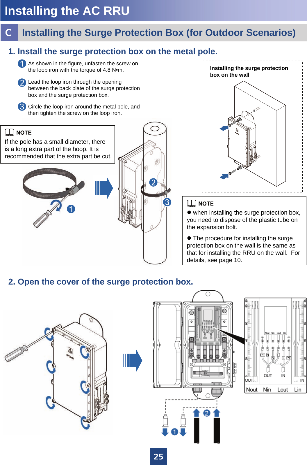 252. Open the cover of the surge protection box. 1. Install the surge protection box on the metal pole. As shown in the figure, unfasten the screw on the loop iron with the torque of 4.8 N•m.Lead the loop iron through the opening between the back plate of the surge protection box and the surge protection box.Circle the loop iron around the metal pole, and then tighten the screw on the loop iron. Installing the surge protectionbox on the wallInstalling the AC RRUInstalling the Surge Protection Box (for Outdoor Scenarios)cIf the pole has a small diameter, there is a long extra part of the hoop. It is recommended that the extra part be cut. zwhen installing the surge protection box, you need to dispose of the plastic tube on the expansion bolt.zThe procedure for installing the surge protection box on the wall is the same as that for installing the RRU on the wall.  For details, see page 10.