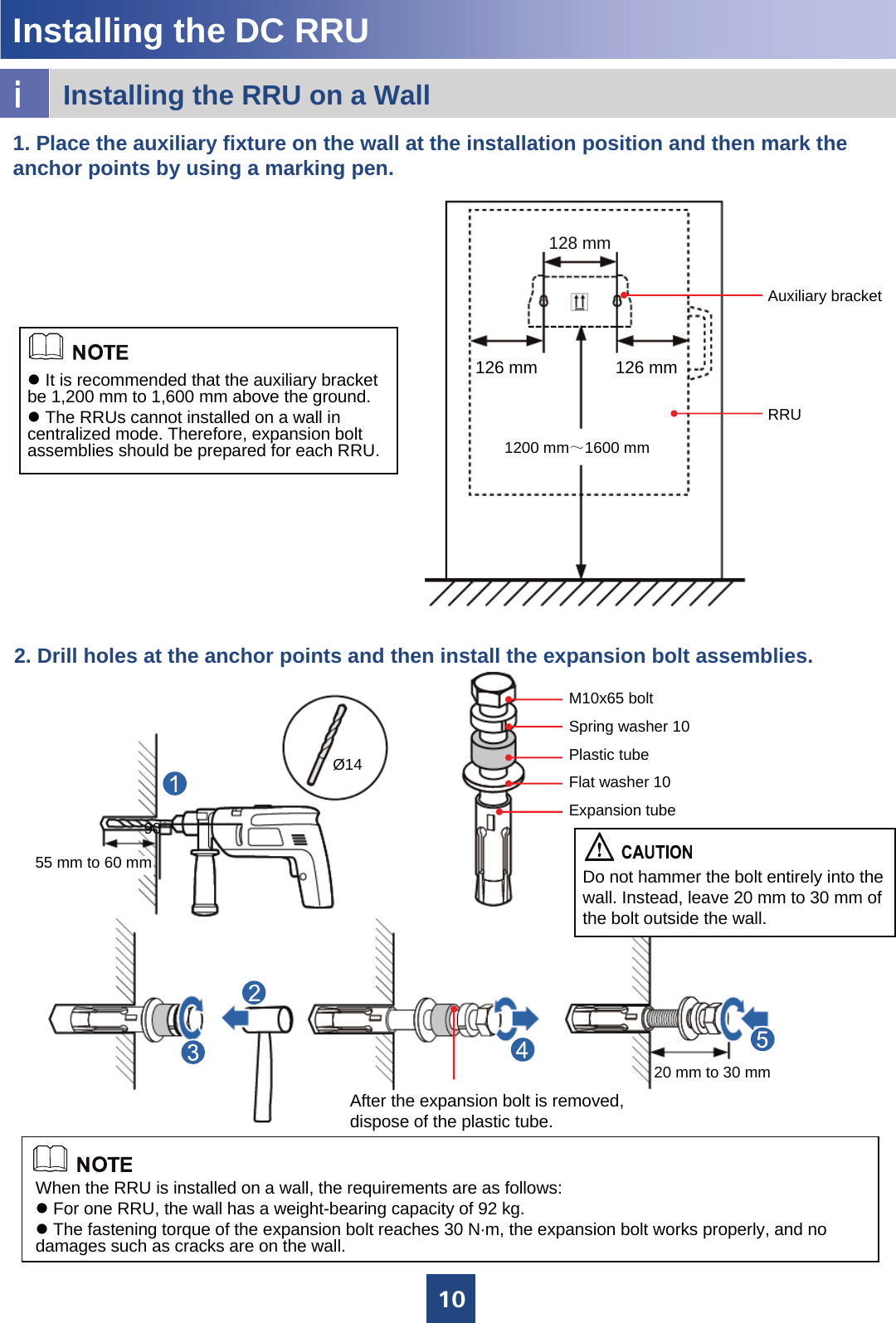 10Ø14After the expansion bolt is removed, dispose of the plastic tube.90°55 mm to 60 mm20 mm to 30 mmM10x65 boltSpring washer 10Plastic tubeFlat washer 10Expansion tubeDo not hammer the bolt entirely into the wall. Instead, leave 20 mm to 30 mm of the bolt outside the wall.iInstalling the RRU on a WallInstalling the DC RRU 2. Drill holes at the anchor points and then install the expansion bolt assemblies.When the RRU is installed on a wall, the requirements are as follows:zFor one RRU, the wall has a weight-bearing capacity of 92 kg.zThe fastening torque of the expansion bolt reaches 30 N·m, the expansion bolt works properly, and no damages such as cracks are on the wall. 1. Place the auxiliary fixture on the wall at the installation position and then mark the anchor points by using a marking pen.zIt is recommended that the auxiliary bracket be 1,200 mm to 1,600 mm above the ground.zThe RRUs cannot installed on a wall in centralized mode. Therefore, expansion bolt assemblies should be prepared for each RRU. 1200 mm～1600 mm128 mm126 mmAuxiliary bracket126 mmRRU