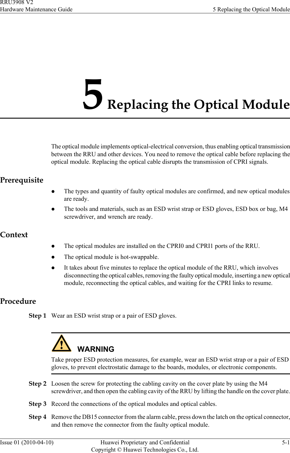 5 Replacing the Optical ModuleThe optical module implements optical-electrical conversion, thus enabling optical transmissionbetween the RRU and other devices. You need to remove the optical cable before replacing theoptical module. Replacing the optical cable disrupts the transmission of CPRI signals.PrerequisitelThe types and quantity of faulty optical modules are confirmed, and new optical modulesare ready.lThe tools and materials, such as an ESD wrist strap or ESD gloves, ESD box or bag, M4screwdriver, and wrench are ready.ContextlThe optical modules are installed on the CPRI0 and CPRI1 ports of the RRU.lThe optical module is hot-swappable.lIt takes about five minutes to replace the optical module of the RRU, which involvesdisconnecting the optical cables, removing the faulty optical module, inserting a new opticalmodule, reconnecting the optical cables, and waiting for the CPRI links to resume.ProcedureStep 1 Wear an ESD wrist strap or a pair of ESD gloves.WARNINGTake proper ESD protection measures, for example, wear an ESD wrist strap or a pair of ESDgloves, to prevent electrostatic damage to the boards, modules, or electronic components.Step 2 Loosen the screw for protecting the cabling cavity on the cover plate by using the M4screwdriver, and then open the cabling cavity of the RRU by lifting the handle on the cover plate.Step 3 Record the connections of the optical modules and optical cables.Step 4 Remove the DB15 connector from the alarm cable, press down the latch on the optical connector,and then remove the connector from the faulty optical module.RRU3908 V2Hardware Maintenance Guide 5 Replacing the Optical ModuleIssue 01 (2010-04-10) Huawei Proprietary and ConfidentialCopyright © Huawei Technologies Co., Ltd.5-1