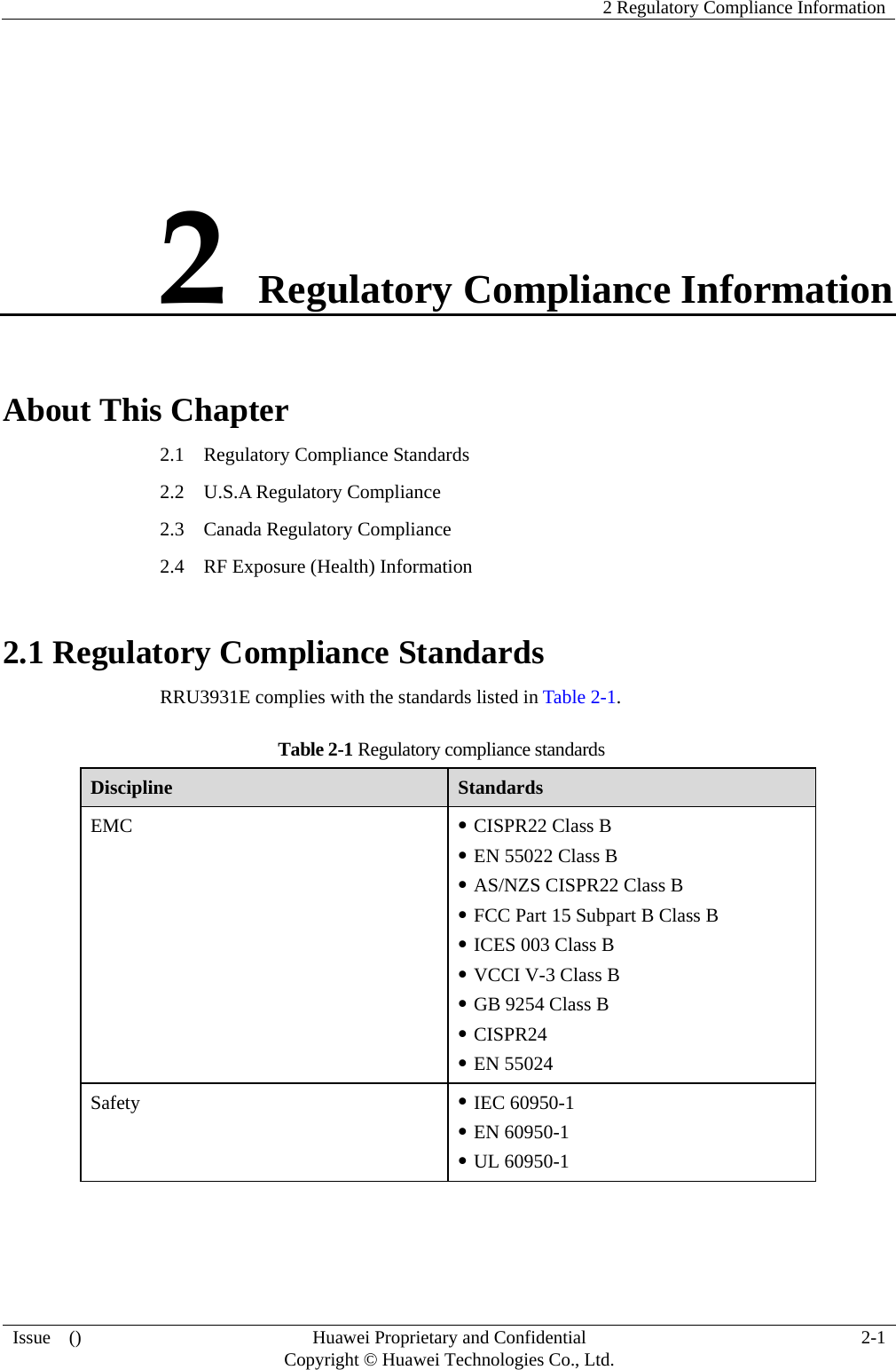    2 Regulatory Compliance Information Issue  ()  Huawei Proprietary and Confidential     Copyright © Huawei Technologies Co., Ltd. 2-1 2 Regulatory Compliance Information About This Chapter 2.1    Regulatory Compliance Standards 2.2  U.S.A Regulatory Compliance 2.3  Canada Regulatory Compliance 2.4    RF Exposure (Health) Information 2.1 Regulatory Compliance Standards RRU3931E complies with the standards listed in Table 2-1. Table 2-1 Regulatory compliance standards Discipline  Standards EMC  z CISPR22 Class B   z EN 55022 Class B z AS/NZS CISPR22 Class B z FCC Part 15 Subpart B Class B z ICES 003 Class B z VCCI V-3 Class B z GB 9254 Class B   z CISPR24 z EN 55024 Safety  z IEC 60950-1 z EN 60950-1 z UL 60950-1 