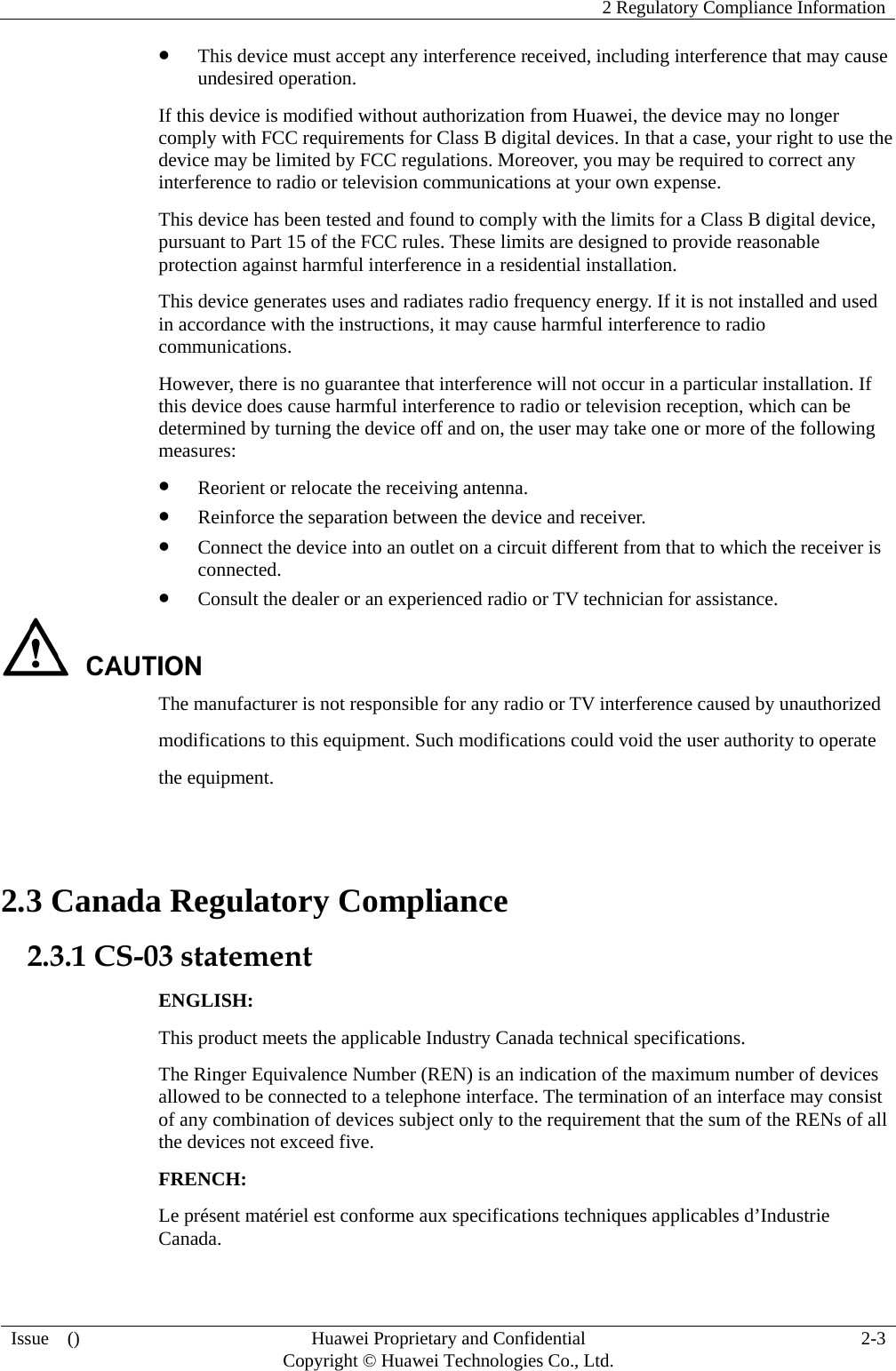    2 Regulatory Compliance Information Issue  ()  Huawei Proprietary and Confidential     Copyright © Huawei Technologies Co., Ltd. 2-3 z This device must accept any interference received, including interference that may cause undesired operation. If this device is modified without authorization from Huawei, the device may no longer comply with FCC requirements for Class B digital devices. In that a case, your right to use the device may be limited by FCC regulations. Moreover, you may be required to correct any interference to radio or television communications at your own expense. This device has been tested and found to comply with the limits for a Class B digital device, pursuant to Part 15 of the FCC rules. These limits are designed to provide reasonable protection against harmful interference in a residential installation. This device generates uses and radiates radio frequency energy. If it is not installed and used in accordance with the instructions, it may cause harmful interference to radio communications. However, there is no guarantee that interference will not occur in a particular installation. If this device does cause harmful interference to radio or television reception, which can be determined by turning the device off and on, the user may take one or more of the following measures: z Reorient or relocate the receiving antenna. z Reinforce the separation between the device and receiver. z Connect the device into an outlet on a circuit different from that to which the receiver is connected. z Consult the dealer or an experienced radio or TV technician for assistance.  The manufacturer is not responsible for any radio or TV interference caused by unauthorized modifications to this equipment. Such modifications could void the user authority to operate the equipment.  2.3 Canada Regulatory Compliance 2.3.1 CS-03 statement ENGLISH: This product meets the applicable Industry Canada technical specifications.   The Ringer Equivalence Number (REN) is an indication of the maximum number of devices allowed to be connected to a telephone interface. The termination of an interface may consist of any combination of devices subject only to the requirement that the sum of the RENs of all the devices not exceed five. FRENCH: Le présent matériel est conforme aux specifications techniques applicables d’Industrie Canada. 
