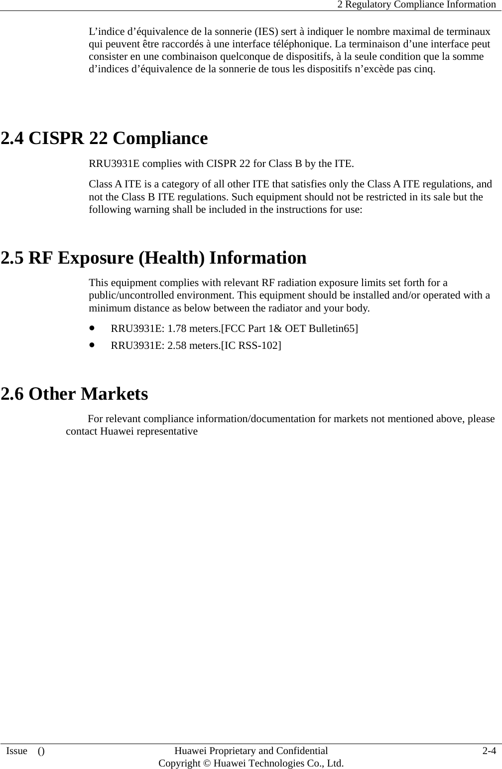    2 Regulatory Compliance Information Issue  ()  Huawei Proprietary and Confidential     Copyright © Huawei Technologies Co., Ltd. 2-4 L’indice d’équivalence de la sonnerie (IES) sert à indiquer le nombre maximal de terminaux qui peuvent être raccordés à une interface téléphonique. La terminaison d’une interface peut consister en une combinaison quelconque de dispositifs, à la seule condition que la somme d’indices d’équivalence de la sonnerie de tous les dispositifs n’excède pas cinq.  2.4 CISPR 22 Compliance RRU3931E complies with CISPR 22 for Class B by the ITE. Class A ITE is a category of all other ITE that satisfies only the Class A ITE regulations, and not the Class B ITE regulations. Such equipment should not be restricted in its sale but the following warning shall be included in the instructions for use: 2.5 RF Exposure (Health) Information This equipment complies with relevant RF radiation exposure limits set forth for a public/uncontrolled environment. This equipment should be installed and/or operated with a minimum distance as below between the radiator and your body.   z RRU3931E: 1.78 meters.[FCC Part 1&amp; OET Bulletin65] z RRU3931E: 2.58 meters.[IC RSS-102] 2.6 Other Markets For relevant compliance information/documentation for markets not mentioned above, please contact Huawei representative 
