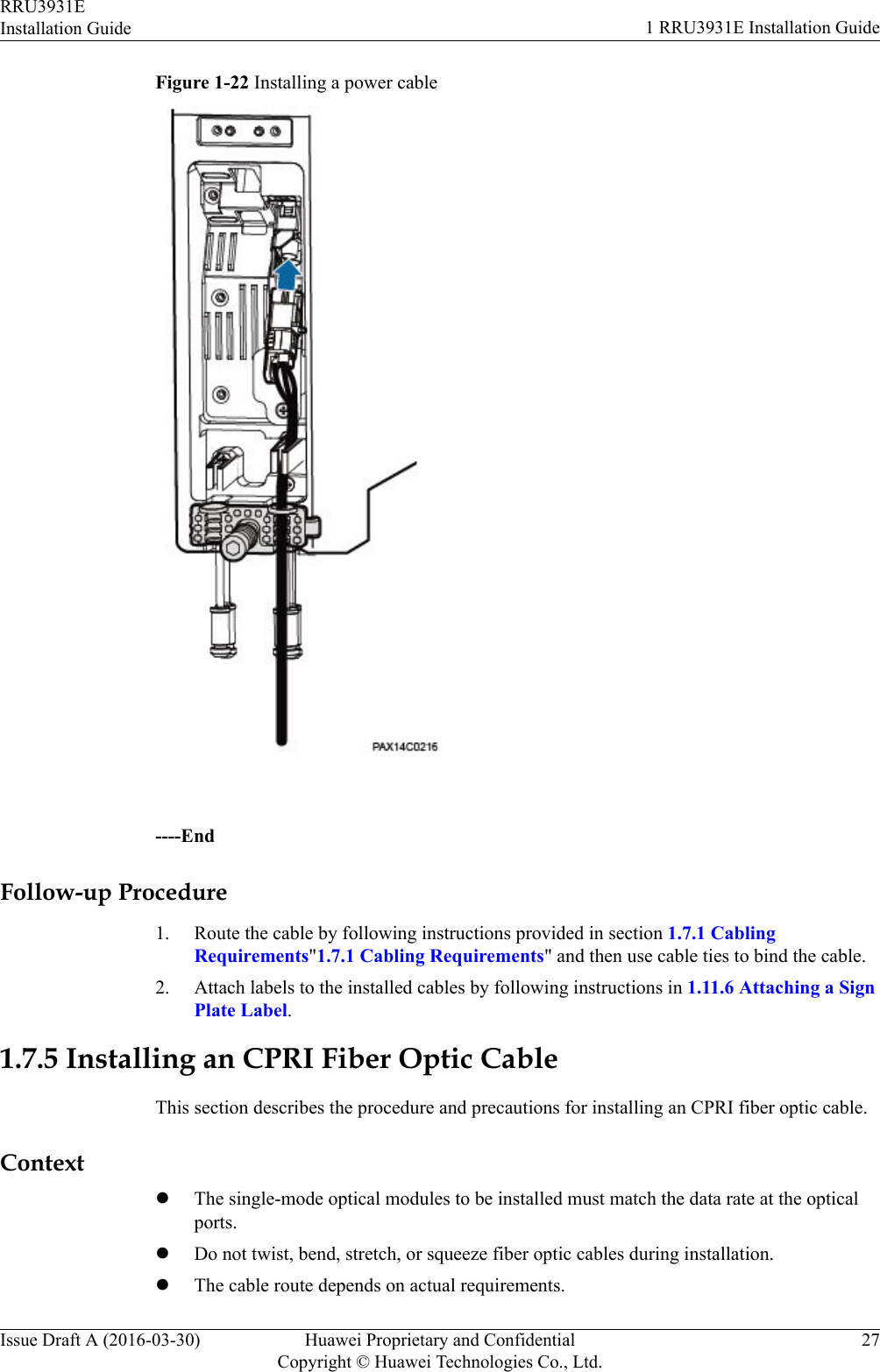 Figure 1-22 Installing a power cable----EndFollow-up Procedure1. Route the cable by following instructions provided in section 1.7.1 CablingRequirements&quot;1.7.1 Cabling Requirements&quot; and then use cable ties to bind the cable.2. Attach labels to the installed cables by following instructions in 1.11.6 Attaching a SignPlate Label.1.7.5 Installing an CPRI Fiber Optic CableThis section describes the procedure and precautions for installing an CPRI fiber optic cable.ContextlThe single-mode optical modules to be installed must match the data rate at the opticalports.lDo not twist, bend, stretch, or squeeze fiber optic cables during installation.lThe cable route depends on actual requirements.RRU3931EInstallation Guide 1 RRU3931E Installation GuideIssue Draft A (2016-03-30) Huawei Proprietary and ConfidentialCopyright © Huawei Technologies Co., Ltd.27