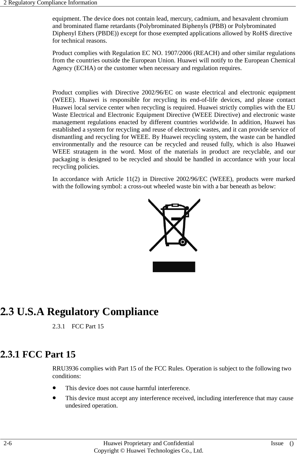 2 Regulatory Compliance Information     2-6  Huawei Proprietary and Confidential         Copyright © Huawei Technologies Co., Ltd.  Issue  ()  equipment. The device does not contain lead, mercury, cadmium, and hexavalent chromium and brominated flame retardants (Polybrominated Biphenyls (PBB) or Polybrominated Diphenyl Ethers (PBDE)) except for those exempted applications allowed by RoHS directive for technical reasons.   Product complies with Regulation EC NO. 1907/2006 (REACH) and other similar regulations from the countries outside the European Union. Huawei will notify to the European Chemical Agency (ECHA) or the customer when necessary and regulation requires.  Product complies with Directive 2002/96/EC on waste electrical and electronic equipment (WEEE). Huawei is responsible for recycling its end-of-life devices, and please contact Huawei local service center when recycling is required. Huawei strictly complies with the EU Waste Electrical and Electronic Equipment Directive (WEEE Directive) and electronic waste management regulations enacted by different countries worldwide. In addition, Huawei has established a system for recycling and reuse of electronic wastes, and it can provide service of dismantling and recycling for WEEE. By Huawei recycling system, the waste can be handled environmentally and the resource can be recycled and reused fully, which is also Huawei WEEE stratagem in the word. Most of the materials in product are recyclable, and our packaging is designed to be recycled and should be handled in accordance with your local recycling policies.   In accordance with Article 11(2) in Directive 2002/96/EC (WEEE), products were marked with the following symbol: a cross-out wheeled waste bin with a bar beneath as below:   2.3 U.S.A Regulatory Compliance 2.3.1  FCC Part 15  2.3.1 FCC Part 15 RRU3936 complies with Part 15 of the FCC Rules. Operation is subject to the following two conditions:  This device does not cause harmful interference.  This device must accept any interference received, including interference that may cause undesired operation. 