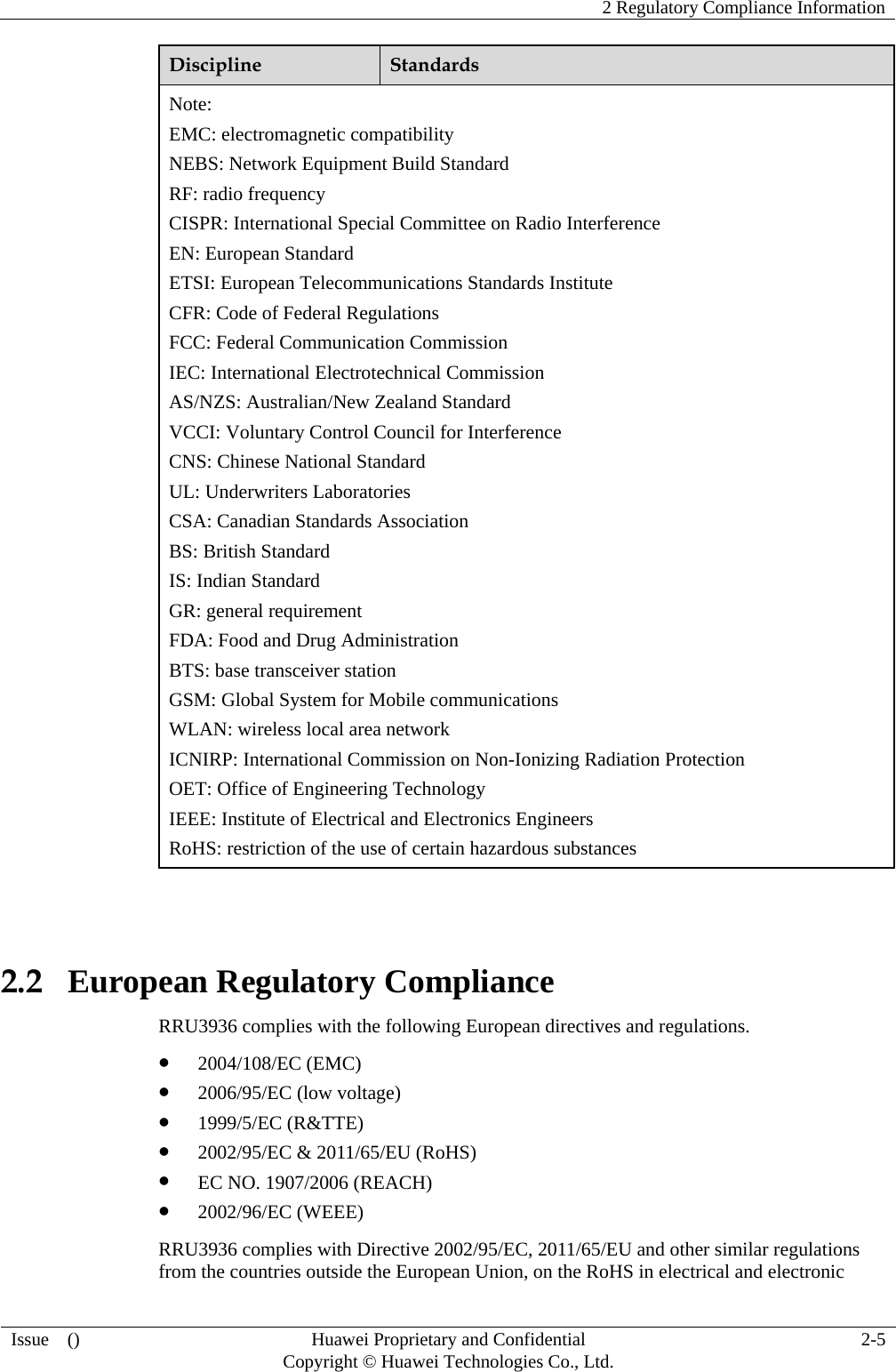    2 Regulatory Compliance Information   Issue  ()  Huawei Proprietary and Confidential     Copyright © Huawei Technologies Co., Ltd.  2-5  Discipline  Standards Note: EMC: electromagnetic compatibility NEBS: Network Equipment Build Standard RF: radio frequency CISPR: International Special Committee on Radio Interference EN: European Standard ETSI: European Telecommunications Standards Institute CFR: Code of Federal Regulations FCC: Federal Communication Commission IEC: International Electrotechnical Commission AS/NZS: Australian/New Zealand Standard VCCI: Voluntary Control Council for Interference CNS: Chinese National Standard UL: Underwriters Laboratories CSA: Canadian Standards Association BS: British Standard IS: Indian Standard GR: general requirement FDA: Food and Drug Administration BTS: base transceiver station GSM: Global System for Mobile communications WLAN: wireless local area network ICNIRP: International Commission on Non-Ionizing Radiation Protection OET: Office of Engineering Technology IEEE: Institute of Electrical and Electronics Engineers RoHS: restriction of the use of certain hazardous substances  2.2   European Regulatory Compliance RRU3936 complies with the following European directives and regulations.  2004/108/EC (EMC)  2006/95/EC (low voltage)  1999/5/EC (R&amp;TTE)  2002/95/EC &amp; 2011/65/EU (RoHS)  EC NO. 1907/2006 (REACH)  2002/96/EC (WEEE) RRU3936 complies with Directive 2002/95/EC, 2011/65/EU and other similar regulations from the countries outside the European Union, on the RoHS in electrical and electronic 