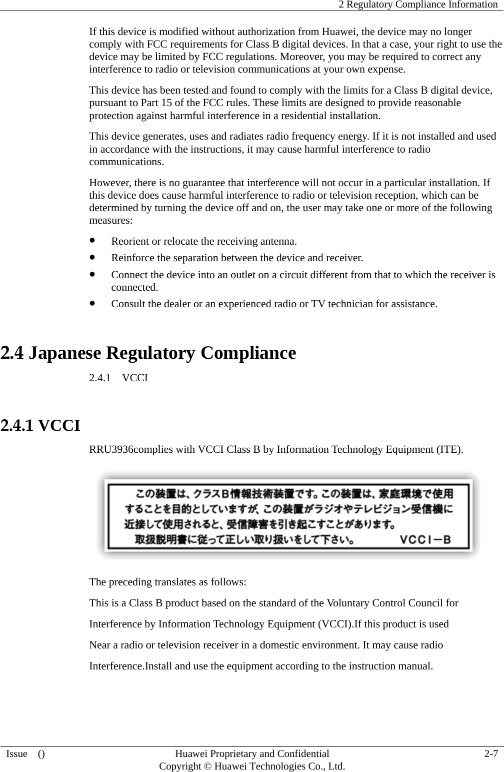    2 Regulatory Compliance Information   Issue  ()  Huawei Proprietary and Confidential     Copyright © Huawei Technologies Co., Ltd.  2-7  If this device is modified without authorization from Huawei, the device may no longer comply with FCC requirements for Class B digital devices. In that a case, your right to use the device may be limited by FCC regulations. Moreover, you may be required to correct any interference to radio or television communications at your own expense. This device has been tested and found to comply with the limits for a Class B digital device, pursuant to Part 15 of the FCC rules. These limits are designed to provide reasonable protection against harmful interference in a residential installation. This device generates, uses and radiates radio frequency energy. If it is not installed and used in accordance with the instructions, it may cause harmful interference to radio communications. However, there is no guarantee that interference will not occur in a particular installation. If this device does cause harmful interference to radio or television reception, which can be determined by turning the device off and on, the user may take one or more of the following measures:  Reorient or relocate the receiving antenna.  Reinforce the separation between the device and receiver.  Connect the device into an outlet on a circuit different from that to which the receiver is connected.  Consult the dealer or an experienced radio or TV technician for assistance. 2.4 Japanese Regulatory Compliance 2.4.1  VCCI  2.4.1 VCCI RRU3936complies with VCCI Class B by Information Technology Equipment (ITE).  The preceding translates as follows: This is a Class B product based on the standard of the Voluntary Control Council for Interference by Information Technology Equipment (VCCI).If this product is used Near a radio or television receiver in a domestic environment. It may cause radio Interference.Install and use the equipment according to the instruction manual.   