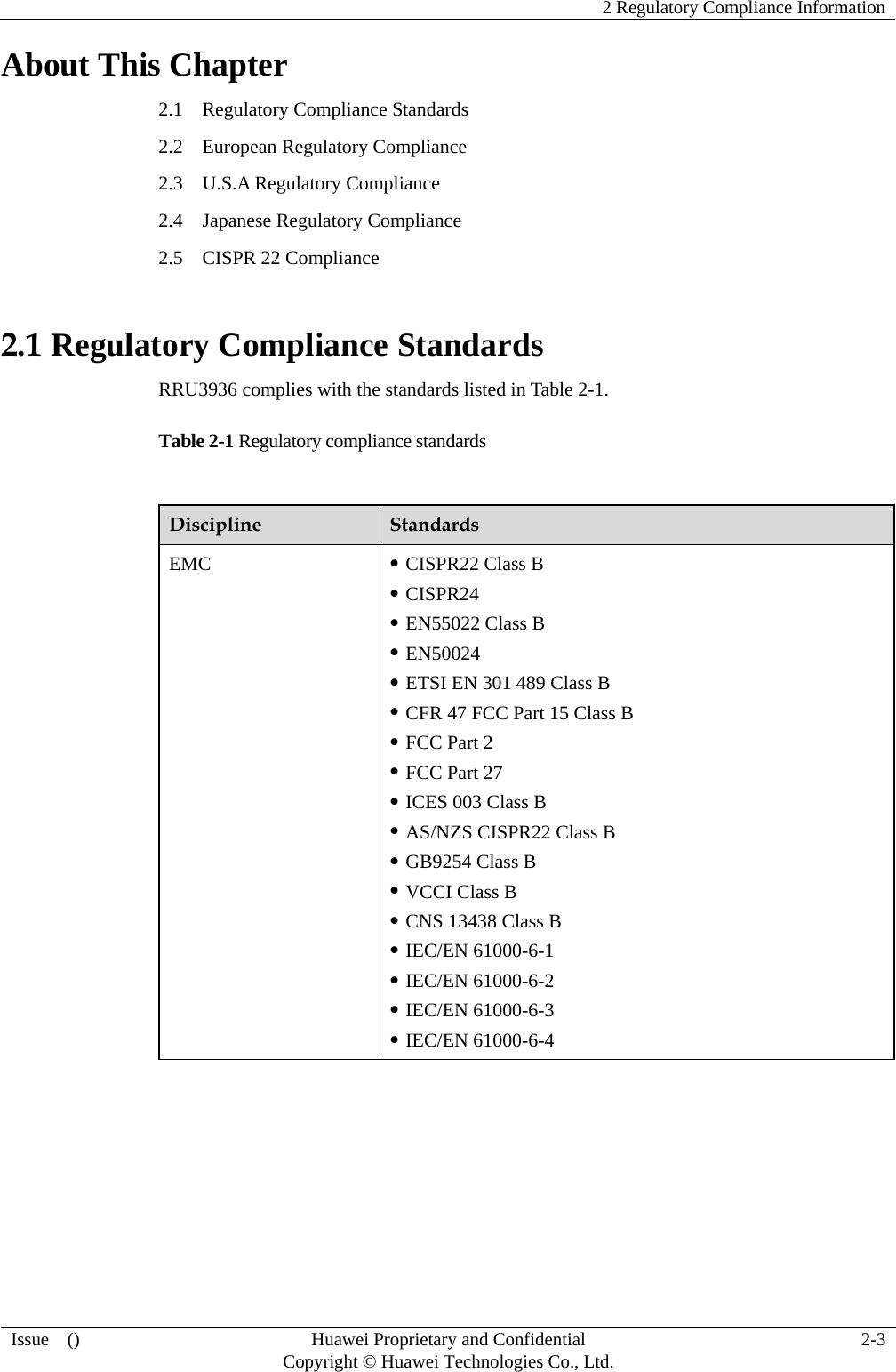    2 Regulatory Compliance Information   Issue  ()  Huawei Proprietary and Confidential     Copyright © Huawei Technologies Co., Ltd.  2-3  About This Chapter 2.1    Regulatory Compliance Standards 2.2  European Regulatory Compliance 2.3  U.S.A Regulatory Compliance 2.4  Japanese Regulatory Compliance 2.5    CISPR 22 Compliance 2.1 Regulatory Compliance Standards RRU3936 complies with the standards listed in Table 2-1. Table 2-1 Regulatory compliance standards  Discipline  Standards EMC   CISPR22 Class B  CISPR24  EN55022 Class B  EN50024  ETSI EN 301 489 Class B  CFR 47 FCC Part 15 Class B  FCC Part 2  FCC Part 27  ICES 003 Class B  AS/NZS CISPR22 Class B  GB9254 Class B  VCCI Class B  CNS 13438 Class B  IEC/EN 61000-6-1  IEC/EN 61000-6-2  IEC/EN 61000-6-3  IEC/EN 61000-6-4 