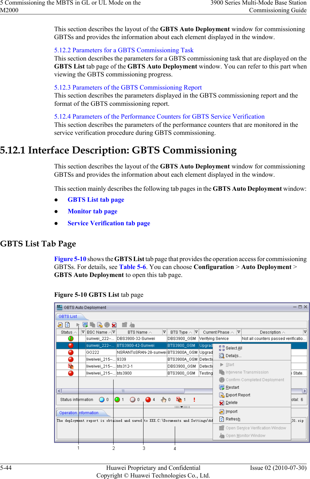 This section describes the layout of the GBTS Auto Deployment window for commissioningGBTSs and provides the information about each element displayed in the window.5.12.2 Parameters for a GBTS Commissioning TaskThis section describes the parameters for a GBTS commissioning task that are displayed on theGBTS List tab page of the GBTS Auto Deployment window. You can refer to this part whenviewing the GBTS commissioning progress.5.12.3 Parameters of the GBTS Commissioning ReportThis section describes the parameters displayed in the GBTS commissioning report and theformat of the GBTS commissioning report.5.12.4 Parameters of the Performance Counters for GBTS Service VerificationThis section describes the parameters of the performance counters that are monitored in theservice verification procedure during GBTS commissioning.5.12.1 Interface Description: GBTS CommissioningThis section describes the layout of the GBTS Auto Deployment window for commissioningGBTSs and provides the information about each element displayed in the window.This section mainly describes the following tab pages in the GBTS Auto Deployment window:lGBTS List tab pagelMonitor tab pagelService Verification tab pageGBTS List Tab PageFigure 5-10 shows the GBTS List tab page that provides the operation access for commissioningGBTSs. For details, see Table 5-6. You can choose Configuration &gt; Auto Deployment &gt;GBTS Auto Deployment to open this tab page.Figure 5-10 GBTS List tab page5 Commissioning the MBTS in GL or UL Mode on theM20003900 Series Multi-Mode Base StationCommissioning Guide5-44 Huawei Proprietary and ConfidentialCopyright © Huawei Technologies Co., Ltd.Issue 02 (2010-07-30)