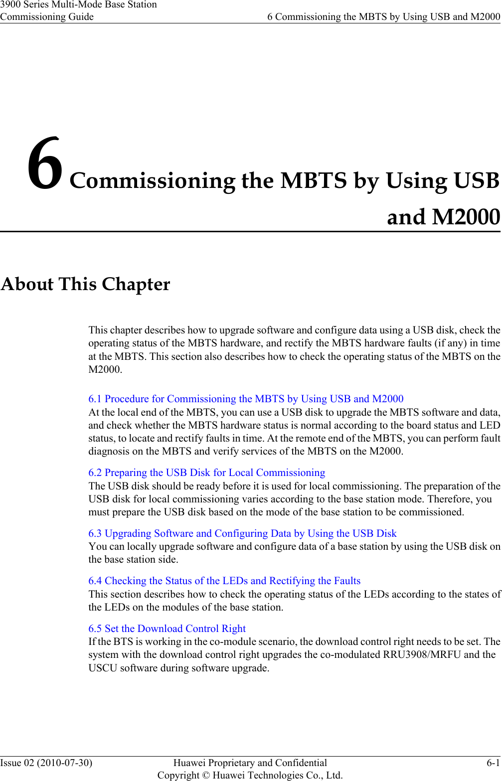 6 Commissioning the MBTS by Using USBand M2000About This ChapterThis chapter describes how to upgrade software and configure data using a USB disk, check theoperating status of the MBTS hardware, and rectify the MBTS hardware faults (if any) in timeat the MBTS. This section also describes how to check the operating status of the MBTS on theM2000.6.1 Procedure for Commissioning the MBTS by Using USB and M2000At the local end of the MBTS, you can use a USB disk to upgrade the MBTS software and data,and check whether the MBTS hardware status is normal according to the board status and LEDstatus, to locate and rectify faults in time. At the remote end of the MBTS, you can perform faultdiagnosis on the MBTS and verify services of the MBTS on the M2000.6.2 Preparing the USB Disk for Local CommissioningThe USB disk should be ready before it is used for local commissioning. The preparation of theUSB disk for local commissioning varies according to the base station mode. Therefore, youmust prepare the USB disk based on the mode of the base station to be commissioned.6.3 Upgrading Software and Configuring Data by Using the USB DiskYou can locally upgrade software and configure data of a base station by using the USB disk onthe base station side.6.4 Checking the Status of the LEDs and Rectifying the FaultsThis section describes how to check the operating status of the LEDs according to the states ofthe LEDs on the modules of the base station.6.5 Set the Download Control RightIf the BTS is working in the co-module scenario, the download control right needs to be set. Thesystem with the download control right upgrades the co-modulated RRU3908/MRFU and theUSCU software during software upgrade.3900 Series Multi-Mode Base StationCommissioning Guide 6 Commissioning the MBTS by Using USB and M2000Issue 02 (2010-07-30) Huawei Proprietary and ConfidentialCopyright © Huawei Technologies Co., Ltd.6-1