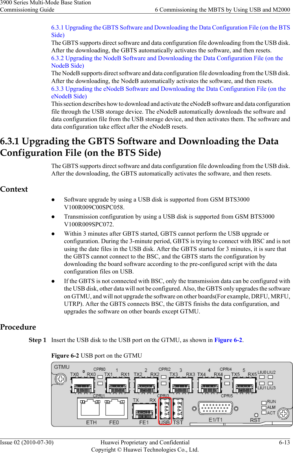 6.3.1 Upgrading the GBTS Software and Downloading the Data Configuration File (on the BTSSide)The GBTS supports direct software and data configuration file downloading from the USB disk.After the downloading, the GBTS automatically activates the software, and then resets.6.3.2 Upgrading the NodeB Software and Downloading the Data Configuration File (on theNodeB Side)The NodeB supports direct software and data configuration file downloading from the USB disk.After the downloading, the NodeB automatically activates the software, and then resets.6.3.3 Upgrading the eNodeB Software and Downloading the Data Configuration File (on theeNodeB Side)This section describes how to download and activate the eNodeB software and data configurationfile through the USB storage device. The eNodeB automatically downloads the software anddata configuration file from the USB storage device, and then activates them. The software anddata configuration take effect after the eNodeB resets.6.3.1 Upgrading the GBTS Software and Downloading the DataConfiguration File (on the BTS Side)The GBTS supports direct software and data configuration file downloading from the USB disk.After the downloading, the GBTS automatically activates the software, and then resets.ContextlSoftware upgrade by using a USB disk is supported from GSM BTS3000V100R009C00SPC058.lTransmission configuration by using a USB disk is supported from GSM BTS3000V100R009SPC072.lWithin 3 minutes after GBTS started, GBTS cannot perform the USB upgrade orconfiguration. During the 3-minute period, GBTS is trying to connect with BSC and is notusing the date files in the USB disk. After the GBTS started for 3 minutes, it is sure thatthe GBTS cannot connect to the BSC, and the GBTS starts the configuration bydownloading the board software according to the pre-configured script with the dataconfiguration files on USB.lIf the GBTS is not connected with BSC, only the transmission data can be configured withthe USB disk, other data will not be configured. Also, the GBTS only upgrades the softwareon GTMU, and will not upgrade the software on other boards(For example, DRFU, MRFU,UTRP). After the GBTS connects BSC, the GBTS finishs the data configuration, andupgrades the software on other boards except GTMU.ProcedureStep 1 Insert the USB disk to the USB port on the GTMU, as shown in Figure 6-2.Figure 6-2 USB port on the GTMU3900 Series Multi-Mode Base StationCommissioning Guide 6 Commissioning the MBTS by Using USB and M2000Issue 02 (2010-07-30) Huawei Proprietary and ConfidentialCopyright © Huawei Technologies Co., Ltd.6-13