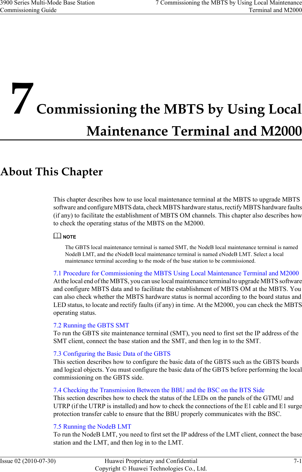 7 Commissioning the MBTS by Using LocalMaintenance Terminal and M2000About This ChapterThis chapter describes how to use local maintenance terminal at the MBTS to upgrade MBTSsoftware and configure MBTS data, check MBTS hardware status, rectify MBTS hardware faults(if any) to facilitate the establishment of MBTS OM channels. This chapter also describes howto check the operating status of the MBTS on the M2000.NOTEThe GBTS local maintenance terminal is named SMT, the NodeB local maintenance terminal is namedNodeB LMT, and the eNodeB local maintenance terminal is named eNodeB LMT. Select a localmaintenance terminal according to the mode of the base station to be commissioned.7.1 Procedure for Commissioning the MBTS Using Local Maintenance Terminal and M2000At the local end of the MBTS, you can use local maintenance terminal to upgrade MBTS softwareand configure MBTS data and to facilitate the establishment of MBTS OM at the MBTS. Youcan also check whether the MBTS hardware status is normal according to the board status andLED status, to locate and rectify faults (if any) in time. At the M2000, you can check the MBTSoperating status.7.2 Running the GBTS SMTTo run the GBTS site maintenance terminal (SMT), you need to first set the IP address of theSMT client, connect the base station and the SMT, and then log in to the SMT.7.3 Configuring the Basic Data of the GBTSThis section describes how to configure the basic data of the GBTS such as the GBTS boardsand logical objects. You must configure the basic data of the GBTS before performing the localcommissioning on the GBTS side.7.4 Checking the Transmission Between the BBU and the BSC on the BTS SideThis section describes how to check the status of the LEDs on the panels of the GTMU andUTRP (if the UTRP is installed) and how to check the connections of the E1 cable and E1 surgeprotection transfer cable to ensure that the BBU properly communicates with the BSC.7.5 Running the NodeB LMTTo run the NodeB LMT, you need to first set the IP address of the LMT client, connect the basestation and the LMT, and then log in to the LMT.3900 Series Multi-Mode Base StationCommissioning Guide7 Commissioning the MBTS by Using Local MaintenanceTerminal and M2000Issue 02 (2010-07-30) Huawei Proprietary and ConfidentialCopyright © Huawei Technologies Co., Ltd.7-1