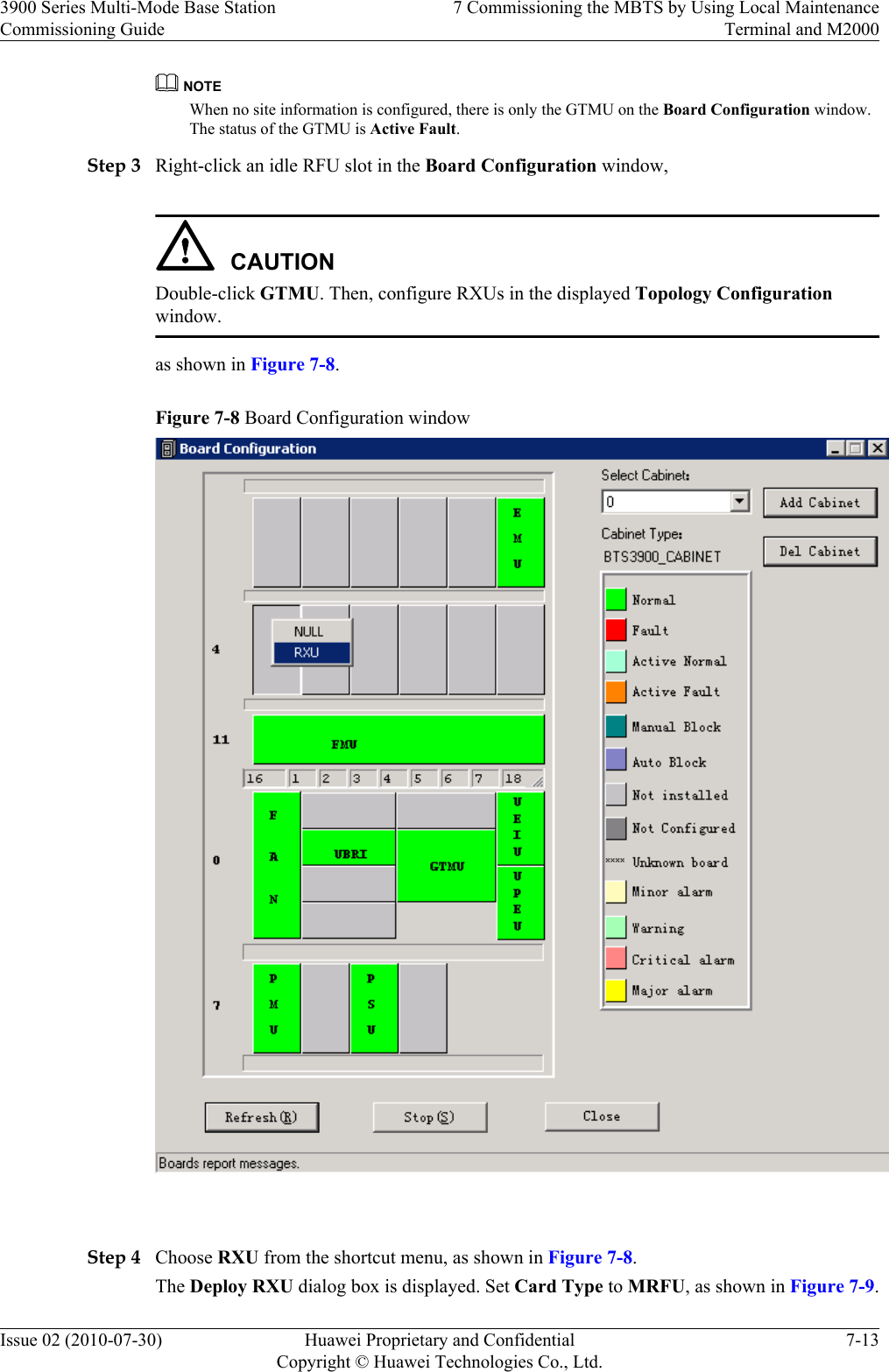 NOTEWhen no site information is configured, there is only the GTMU on the Board Configuration window.The status of the GTMU is Active Fault.Step 3 Right-click an idle RFU slot in the Board Configuration window,CAUTIONDouble-click GTMU. Then, configure RXUs in the displayed Topology Configurationwindow.as shown in Figure 7-8.Figure 7-8 Board Configuration window Step 4 Choose RXU from the shortcut menu, as shown in Figure 7-8.The Deploy RXU dialog box is displayed. Set Card Type to MRFU, as shown in Figure 7-9.3900 Series Multi-Mode Base StationCommissioning Guide7 Commissioning the MBTS by Using Local MaintenanceTerminal and M2000Issue 02 (2010-07-30) Huawei Proprietary and ConfidentialCopyright © Huawei Technologies Co., Ltd.7-13