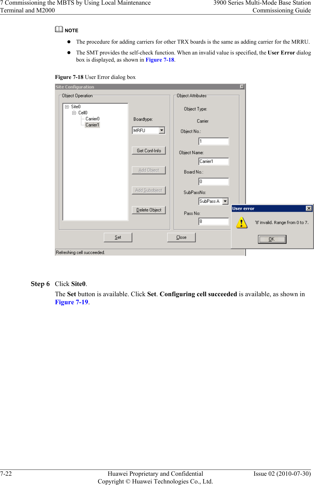 NOTElThe procedure for adding carriers for other TRX boards is the same as adding carrier for the MRRU.lThe SMT provides the self-check function. When an invalid value is specified, the User Error dialogbox is displayed, as shown in Figure 7-18.Figure 7-18 User Error dialog box Step 6 Click Site0.The Set button is available. Click Set. Configuring cell succeeded is available, as shown inFigure 7-19.7 Commissioning the MBTS by Using Local MaintenanceTerminal and M20003900 Series Multi-Mode Base StationCommissioning Guide7-22 Huawei Proprietary and ConfidentialCopyright © Huawei Technologies Co., Ltd.Issue 02 (2010-07-30)