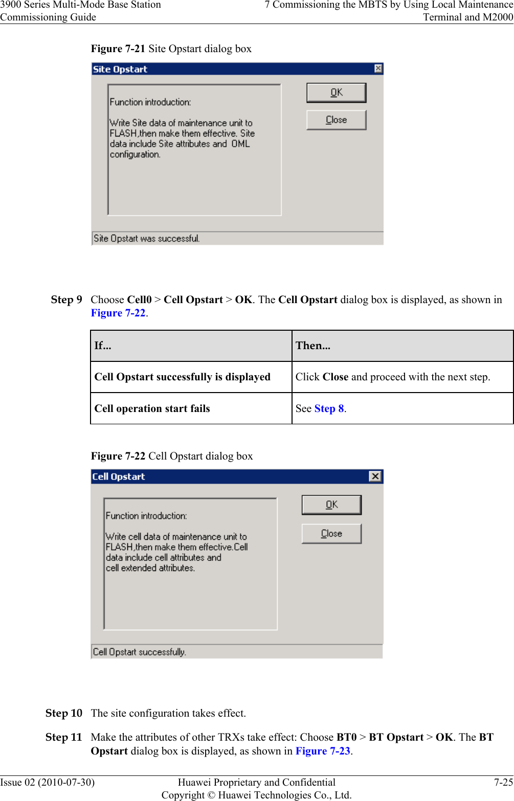 Figure 7-21 Site Opstart dialog box Step 9 Choose Cell0 &gt; Cell Opstart &gt; OK. The Cell Opstart dialog box is displayed, as shown inFigure 7-22.If... Then...Cell Opstart successfully is displayed Click Close and proceed with the next step.Cell operation start fails See Step 8.Figure 7-22 Cell Opstart dialog box Step 10 The site configuration takes effect.Step 11 Make the attributes of other TRXs take effect: Choose BT0 &gt; BT Opstart &gt; OK. The BTOpstart dialog box is displayed, as shown in Figure 7-23.3900 Series Multi-Mode Base StationCommissioning Guide7 Commissioning the MBTS by Using Local MaintenanceTerminal and M2000Issue 02 (2010-07-30) Huawei Proprietary and ConfidentialCopyright © Huawei Technologies Co., Ltd.7-25
