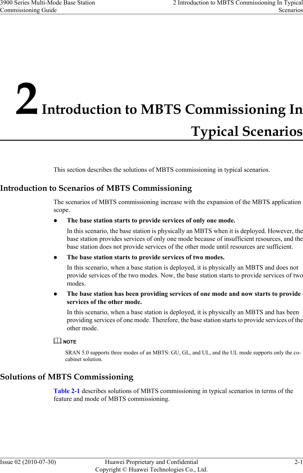 2 Introduction to MBTS Commissioning InTypical ScenariosThis section describes the solutions of MBTS commissioning in typical scenarios.Introduction to Scenarios of MBTS CommissioningThe scenarios of MBTS commissioning increase with the expansion of the MBTS applicationscope.lThe base station starts to provide services of only one mode.In this scenario, the base station is physically an MBTS when it is deployed. However, thebase station provides services of only one mode because of insufficient resources, and thebase station does not provide services of the other mode until resources are sufficient.lThe base station starts to provide services of two modes.In this scenario, when a base station is deployed, it is physically an MBTS and does notprovide services of the two modes. Now, the base station starts to provide services of twomodes.lThe base station has been providing services of one mode and now starts to provideservices of the other mode.In this scenario, when a base station is deployed, it is physically an MBTS and has beenproviding services of one mode. Therefore, the base station starts to provide services of theother mode.NOTESRAN 5.0 supports three modes of an MBTS: GU, GL, and UL, and the UL mode supports only the co-cabinet solution.Solutions of MBTS CommissioningTable 2-1 describes solutions of MBTS commissioning in typical scenarios in terms of thefeature and mode of MBTS commissioning.3900 Series Multi-Mode Base StationCommissioning Guide2 Introduction to MBTS Commissioning In TypicalScenariosIssue 02 (2010-07-30) Huawei Proprietary and ConfidentialCopyright © Huawei Technologies Co., Ltd.2-1