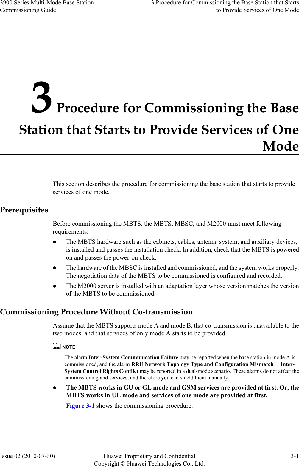 3 Procedure for Commissioning the BaseStation that Starts to Provide Services of OneModeThis section describes the procedure for commissioning the base station that starts to provideservices of one mode.PrerequisitesBefore commissioning the MBTS, the MBTS, MBSC, and M2000 must meet followingrequirements:lThe MBTS hardware such as the cabinets, cables, antenna system, and auxiliary devices,is installed and passes the installation check. In addition, check that the MBTS is poweredon and passes the power-on check.lThe hardware of the MBSC is installed and commissioned, and the system works properly.The negotiation data of the MBTS to be commissioned is configured and recorded.lThe M2000 server is installed with an adaptation layer whose version matches the versionof the MBTS to be commissioned.Commissioning Procedure Without Co-transmissionAssume that the MBTS supports mode A and mode B, that co-transmission is unavailable to thetwo modes, and that services of only mode A starts to be provided.NOTEThe alarm Inter-System Communication Failure may be reported when the base station in mode A iscommissioned, and the alarm RRU Network Topology Type and Configuration Mismatch， Inter-System Control Rights Conflict may be reported in a dual-mode scenario. These alarms do not affect thecommissioning and services, and therefore you can shield them manually.lThe MBTS works in GU or GL mode and GSM services are provided at first. Or, theMBTS works in UL mode and services of one mode are provided at first.Figure 3-1 shows the commissioning procedure.3900 Series Multi-Mode Base StationCommissioning Guide3 Procedure for Commissioning the Base Station that Startsto Provide Services of One ModeIssue 02 (2010-07-30) Huawei Proprietary and ConfidentialCopyright © Huawei Technologies Co., Ltd.3-1