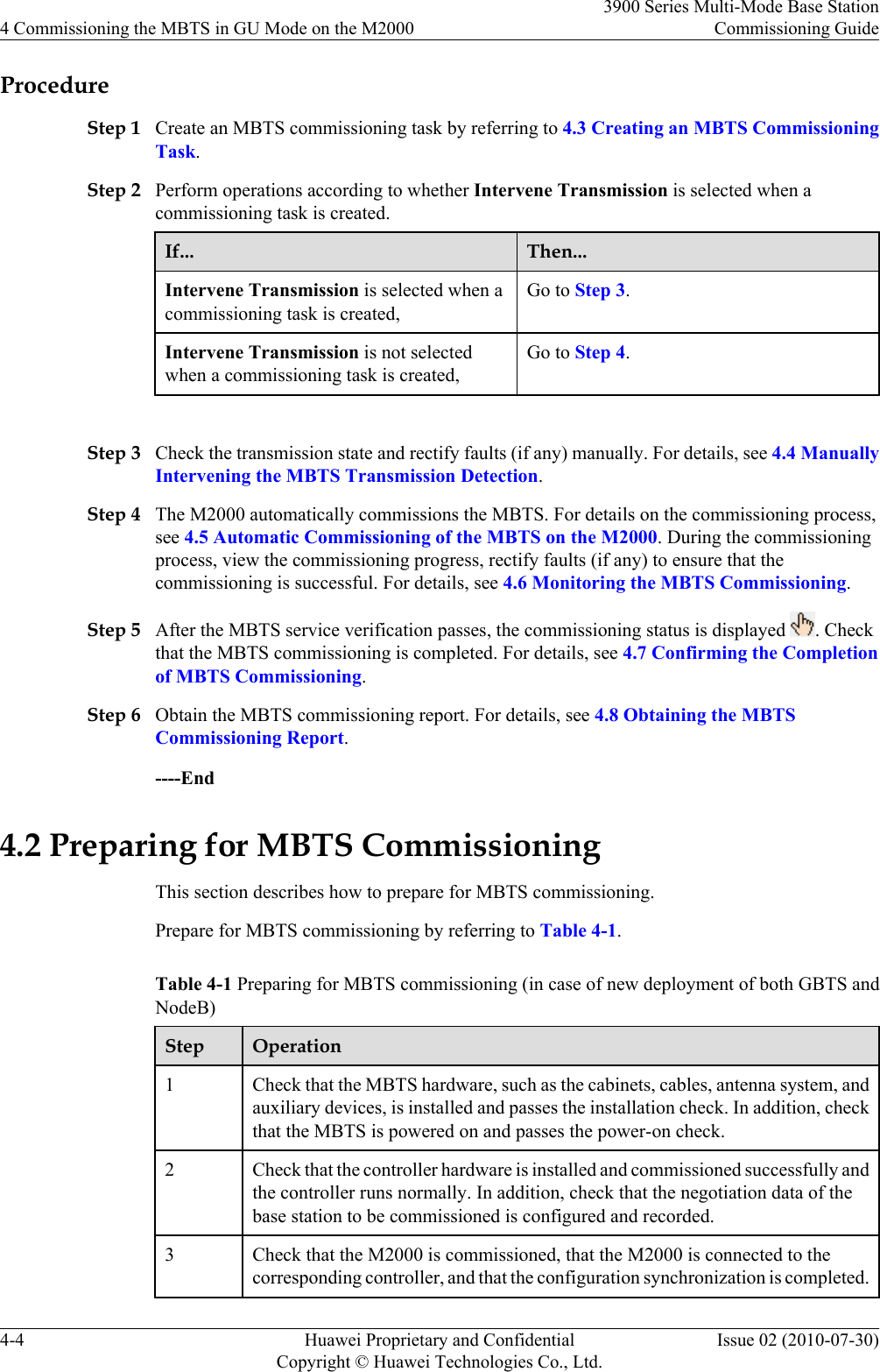ProcedureStep 1 Create an MBTS commissioning task by referring to 4.3 Creating an MBTS CommissioningTask.Step 2 Perform operations according to whether Intervene Transmission is selected when acommissioning task is created.If... Then...Intervene Transmission is selected when acommissioning task is created,Go to Step 3.Intervene Transmission is not selectedwhen a commissioning task is created,Go to Step 4. Step 3 Check the transmission state and rectify faults (if any) manually. For details, see 4.4 ManuallyIntervening the MBTS Transmission Detection.Step 4 The M2000 automatically commissions the MBTS. For details on the commissioning process,see 4.5 Automatic Commissioning of the MBTS on the M2000. During the commissioningprocess, view the commissioning progress, rectify faults (if any) to ensure that thecommissioning is successful. For details, see 4.6 Monitoring the MBTS Commissioning.Step 5 After the MBTS service verification passes, the commissioning status is displayed  . Checkthat the MBTS commissioning is completed. For details, see 4.7 Confirming the Completionof MBTS Commissioning.Step 6 Obtain the MBTS commissioning report. For details, see 4.8 Obtaining the MBTSCommissioning Report.----End4.2 Preparing for MBTS CommissioningThis section describes how to prepare for MBTS commissioning.Prepare for MBTS commissioning by referring to Table 4-1.Table 4-1 Preparing for MBTS commissioning (in case of new deployment of both GBTS andNodeB)Step Operation1Check that the MBTS hardware, such as the cabinets, cables, antenna system, andauxiliary devices, is installed and passes the installation check. In addition, checkthat the MBTS is powered on and passes the power-on check.2 Check that the controller hardware is installed and commissioned successfully andthe controller runs normally. In addition, check that the negotiation data of thebase station to be commissioned is configured and recorded.3 Check that the M2000 is commissioned, that the M2000 is connected to thecorresponding controller, and that the configuration synchronization is completed.4 Commissioning the MBTS in GU Mode on the M20003900 Series Multi-Mode Base StationCommissioning Guide4-4 Huawei Proprietary and ConfidentialCopyright © Huawei Technologies Co., Ltd.Issue 02 (2010-07-30)