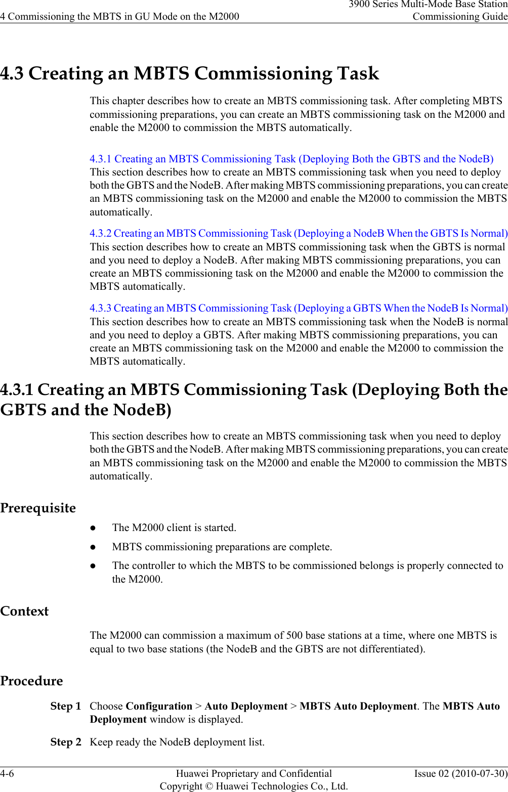 4.3 Creating an MBTS Commissioning TaskThis chapter describes how to create an MBTS commissioning task. After completing MBTScommissioning preparations, you can create an MBTS commissioning task on the M2000 andenable the M2000 to commission the MBTS automatically.4.3.1 Creating an MBTS Commissioning Task (Deploying Both the GBTS and the NodeB)This section describes how to create an MBTS commissioning task when you need to deployboth the GBTS and the NodeB. After making MBTS commissioning preparations, you can createan MBTS commissioning task on the M2000 and enable the M2000 to commission the MBTSautomatically.4.3.2 Creating an MBTS Commissioning Task (Deploying a NodeB When the GBTS Is Normal)This section describes how to create an MBTS commissioning task when the GBTS is normaland you need to deploy a NodeB. After making MBTS commissioning preparations, you cancreate an MBTS commissioning task on the M2000 and enable the M2000 to commission theMBTS automatically.4.3.3 Creating an MBTS Commissioning Task (Deploying a GBTS When the NodeB Is Normal)This section describes how to create an MBTS commissioning task when the NodeB is normaland you need to deploy a GBTS. After making MBTS commissioning preparations, you cancreate an MBTS commissioning task on the M2000 and enable the M2000 to commission theMBTS automatically.4.3.1 Creating an MBTS Commissioning Task (Deploying Both theGBTS and the NodeB)This section describes how to create an MBTS commissioning task when you need to deployboth the GBTS and the NodeB. After making MBTS commissioning preparations, you can createan MBTS commissioning task on the M2000 and enable the M2000 to commission the MBTSautomatically.PrerequisitelThe M2000 client is started.lMBTS commissioning preparations are complete.lThe controller to which the MBTS to be commissioned belongs is properly connected tothe M2000.ContextThe M2000 can commission a maximum of 500 base stations at a time, where one MBTS isequal to two base stations (the NodeB and the GBTS are not differentiated).ProcedureStep 1 Choose Configuration &gt; Auto Deployment &gt; MBTS Auto Deployment. The MBTS AutoDeployment window is displayed.Step 2 Keep ready the NodeB deployment list.4 Commissioning the MBTS in GU Mode on the M20003900 Series Multi-Mode Base StationCommissioning Guide4-6 Huawei Proprietary and ConfidentialCopyright © Huawei Technologies Co., Ltd.Issue 02 (2010-07-30)