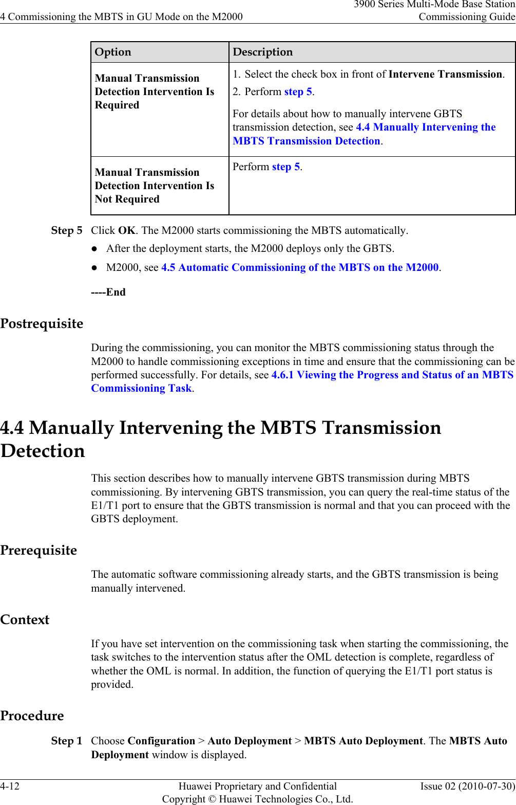 Option DescriptionManual TransmissionDetection Intervention IsRequired1. Select the check box in front of Intervene Transmission.2. Perform step 5.For details about how to manually intervene GBTStransmission detection, see 4.4 Manually Intervening theMBTS Transmission Detection.Manual TransmissionDetection Intervention IsNot RequiredPerform step 5.Step 5 Click OK. The M2000 starts commissioning the MBTS automatically.lAfter the deployment starts, the M2000 deploys only the GBTS.lM2000, see 4.5 Automatic Commissioning of the MBTS on the M2000.----EndPostrequisiteDuring the commissioning, you can monitor the MBTS commissioning status through theM2000 to handle commissioning exceptions in time and ensure that the commissioning can beperformed successfully. For details, see 4.6.1 Viewing the Progress and Status of an MBTSCommissioning Task.4.4 Manually Intervening the MBTS TransmissionDetectionThis section describes how to manually intervene GBTS transmission during MBTScommissioning. By intervening GBTS transmission, you can query the real-time status of theE1/T1 port to ensure that the GBTS transmission is normal and that you can proceed with theGBTS deployment.PrerequisiteThe automatic software commissioning already starts, and the GBTS transmission is beingmanually intervened.ContextIf you have set intervention on the commissioning task when starting the commissioning, thetask switches to the intervention status after the OML detection is complete, regardless ofwhether the OML is normal. In addition, the function of querying the E1/T1 port status isprovided.ProcedureStep 1 Choose Configuration &gt; Auto Deployment &gt; MBTS Auto Deployment. The MBTS AutoDeployment window is displayed.4 Commissioning the MBTS in GU Mode on the M20003900 Series Multi-Mode Base StationCommissioning Guide4-12 Huawei Proprietary and ConfidentialCopyright © Huawei Technologies Co., Ltd.Issue 02 (2010-07-30)