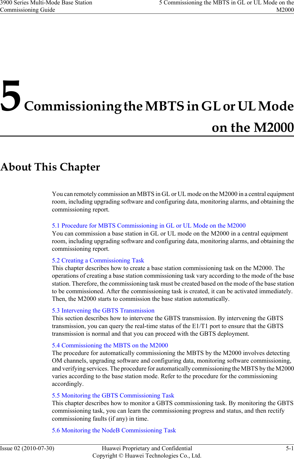 5 Commissioning the MBTS in GL or UL Modeon the M2000About This ChapterYou can remotely commission an MBTS in GL or UL mode on the M2000 in a central equipmentroom, including upgrading software and configuring data, monitoring alarms, and obtaining thecommissioning report.5.1 Procedure for MBTS Commissioning in GL or UL Mode on the M2000You can commission a base station in GL or UL mode on the M2000 in a central equipmentroom, including upgrading software and configuring data, monitoring alarms, and obtaining thecommissioning report.5.2 Creating a Commissioning TaskThis chapter describes how to create a base station commissioning task on the M2000. Theoperations of creating a base station commissioning task vary according to the mode of the basestation. Therefore, the commissioning task must be created based on the mode of the base stationto be commissioned. After the commissioning task is created, it can be activated immediately.Then, the M2000 starts to commission the base station automatically.5.3 Intervening the GBTS TransmissionThis section describes how to intervene the GBTS transmission. By intervening the GBTStransmission, you can query the real-time status of the E1/T1 port to ensure that the GBTStransmission is normal and that you can proceed with the GBTS deployment.5.4 Commissioning the MBTS on the M2000The procedure for automatically commissioning the MBTS by the M2000 involves detectingOM channels, upgrading software and configuring data, monitoring software commissioning,and verifying services. The procedure for automatically commissioning the MBTS by the M2000varies according to the base station mode. Refer to the procedure for the commissioningaccordingly.5.5 Monitoring the GBTS Commissioning TaskThis chapter describes how to monitor a GBTS commissioning task. By monitoring the GBTScommissioning task, you can learn the commissioning progress and status, and then rectifycommissioning faults (if any) in time.5.6 Monitoring the NodeB Commissioning Task3900 Series Multi-Mode Base StationCommissioning Guide5 Commissioning the MBTS in GL or UL Mode on theM2000Issue 02 (2010-07-30) Huawei Proprietary and ConfidentialCopyright © Huawei Technologies Co., Ltd.5-1