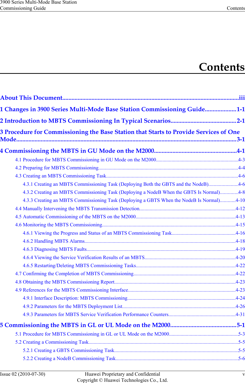 ContentsAbout This Document...................................................................................................................iii1 Changes in 3900 Series Multi-Mode Base Station Commissioning Guide....................1-12 Introduction to MBTS Commissioning In Typical Scenarios...........................................2-13 Procedure for Commissioning the Base Station that Starts to Provide Services of OneMode................................................................................................................................................3-14 Commissioning the MBTS in GU Mode on the M2000......................................................4-14.1 Procedure for MBTS Commissioning in GU Mode on the M2000................................................................4-34.2 Preparing for MBTS Commissioning.............................................................................................................4-44.3 Creating an MBTS Commissioning Task.......................................................................................................4-64.3.1 Creating an MBTS Commissioning Task (Deploying Both the GBTS and the NodeB).......................4-64.3.2 Creating an MBTS Commissioning Task (Deploying a NodeB When the GBTS Is Normal)..............4-84.3.3 Creating an MBTS Commissioning Task (Deploying a GBTS When the NodeB Is Normal)............4-104.4 Manually Intervening the MBTS Transmission Detection...........................................................................4-124.5 Automatic Commissioning of the MBTS on the M2000..............................................................................4-134.6 Monitoring the MBTS Commissioning.........................................................................................................4-154.6.1 Viewing the Progress and Status of an MBTS Commissioning Task..................................................4-164.6.2 Handling MBTS Alarms......................................................................................................................4-184.6.3 Diagnosing MBTS Faults.....................................................................................................................4-194.6.4 Viewing the Service Verification Results of an MBTS.......................................................................4-204.6.5 Restarting/Deleting MBTS Commissioning Tasks..............................................................................4-224.7 Confirming the Completion of MBTS Commissioning................................................................................4-224.8 Obtaining the MBTS Commissioning Report...............................................................................................4-234.9 References for the MBTS Commissioning Interface....................................................................................4-234.9.1 Interface Description: MBTS Commissioning.....................................................................................4-244.9.2 Parameters for the MBTS Deployment List.........................................................................................4-264.9.3 Parameters for MBTS Service Verification Performance Counters....................................................4-315 Commissioning the MBTS in GL or UL Mode on the M2000...........................................5-15.1 Procedure for MBTS Commissioning in GL or UL Mode on the M2000......................................................5-35.2 Creating a Commissioning Task.....................................................................................................................5-55.2.1 Creating a GBTS Commissioning Task.................................................................................................5-55.2.2 Creating a NodeB Commissioning Task................................................................................................5-63900 Series Multi-Mode Base StationCommissioning Guide ContentsIssue 02 (2010-07-30) Huawei Proprietary and ConfidentialCopyright © Huawei Technologies Co., Ltd.v