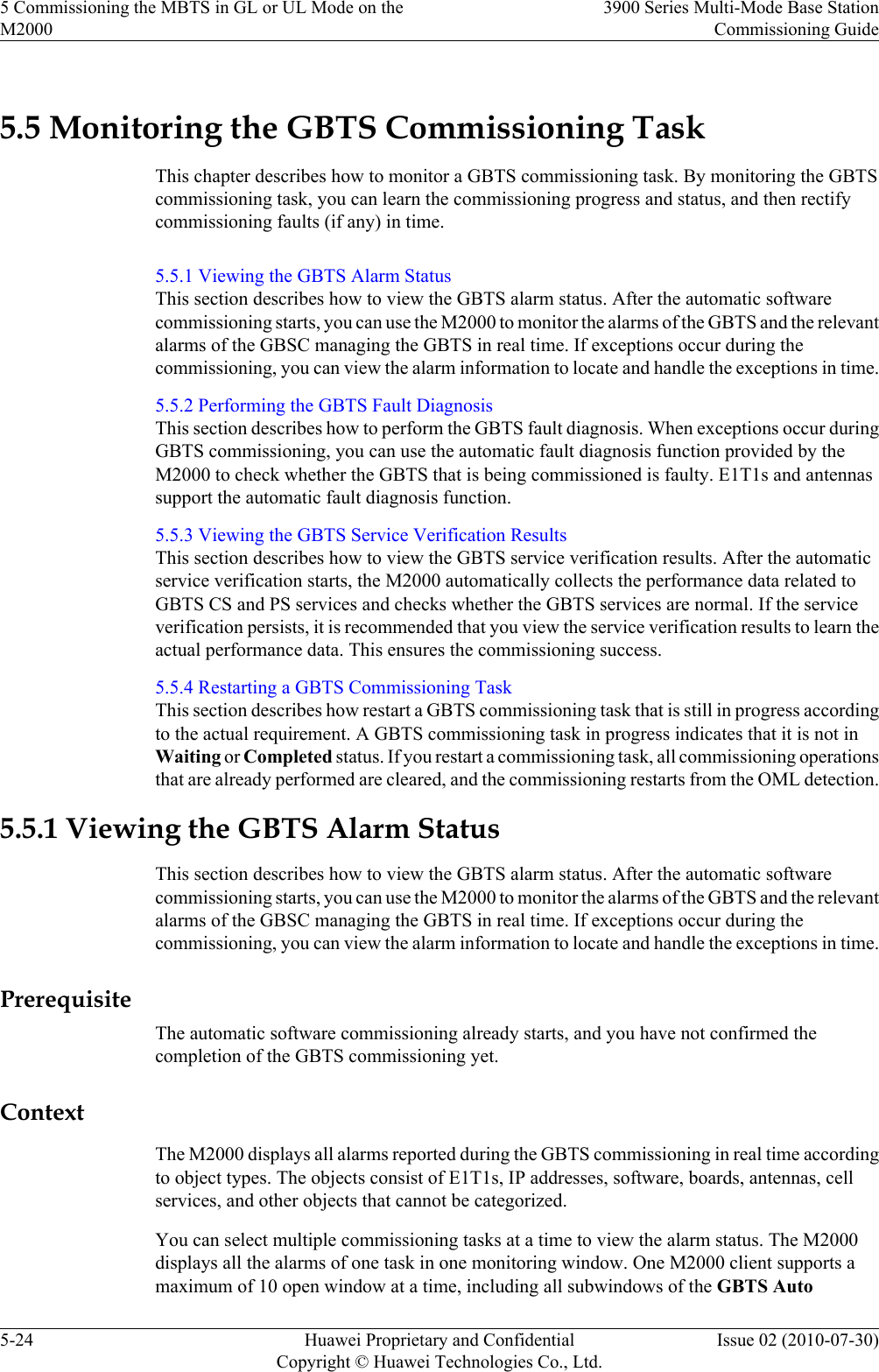 5.5 Monitoring the GBTS Commissioning TaskThis chapter describes how to monitor a GBTS commissioning task. By monitoring the GBTScommissioning task, you can learn the commissioning progress and status, and then rectifycommissioning faults (if any) in time.5.5.1 Viewing the GBTS Alarm StatusThis section describes how to view the GBTS alarm status. After the automatic softwarecommissioning starts, you can use the M2000 to monitor the alarms of the GBTS and the relevantalarms of the GBSC managing the GBTS in real time. If exceptions occur during thecommissioning, you can view the alarm information to locate and handle the exceptions in time.5.5.2 Performing the GBTS Fault DiagnosisThis section describes how to perform the GBTS fault diagnosis. When exceptions occur duringGBTS commissioning, you can use the automatic fault diagnosis function provided by theM2000 to check whether the GBTS that is being commissioned is faulty. E1T1s and antennassupport the automatic fault diagnosis function.5.5.3 Viewing the GBTS Service Verification ResultsThis section describes how to view the GBTS service verification results. After the automaticservice verification starts, the M2000 automatically collects the performance data related toGBTS CS and PS services and checks whether the GBTS services are normal. If the serviceverification persists, it is recommended that you view the service verification results to learn theactual performance data. This ensures the commissioning success.5.5.4 Restarting a GBTS Commissioning TaskThis section describes how restart a GBTS commissioning task that is still in progress accordingto the actual requirement. A GBTS commissioning task in progress indicates that it is not inWaiting or Completed status. If you restart a commissioning task, all commissioning operationsthat are already performed are cleared, and the commissioning restarts from the OML detection.5.5.1 Viewing the GBTS Alarm StatusThis section describes how to view the GBTS alarm status. After the automatic softwarecommissioning starts, you can use the M2000 to monitor the alarms of the GBTS and the relevantalarms of the GBSC managing the GBTS in real time. If exceptions occur during thecommissioning, you can view the alarm information to locate and handle the exceptions in time.PrerequisiteThe automatic software commissioning already starts, and you have not confirmed thecompletion of the GBTS commissioning yet.ContextThe M2000 displays all alarms reported during the GBTS commissioning in real time accordingto object types. The objects consist of E1T1s, IP addresses, software, boards, antennas, cellservices, and other objects that cannot be categorized.You can select multiple commissioning tasks at a time to view the alarm status. The M2000displays all the alarms of one task in one monitoring window. One M2000 client supports amaximum of 10 open window at a time, including all subwindows of the GBTS Auto5 Commissioning the MBTS in GL or UL Mode on theM20003900 Series Multi-Mode Base StationCommissioning Guide5-24 Huawei Proprietary and ConfidentialCopyright © Huawei Technologies Co., Ltd.Issue 02 (2010-07-30)