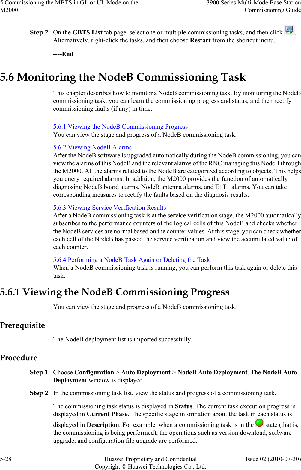 Step 2 On the GBTS List tab page, select one or multiple commissioning tasks, and then click  .Alternatively, right-click the tasks, and then choose Restart from the shortcut menu.----End5.6 Monitoring the NodeB Commissioning TaskThis chapter describes how to monitor a NodeB commissioning task. By monitoring the NodeBcommissioning task, you can learn the commissioning progress and status, and then rectifycommissioning faults (if any) in time.5.6.1 Viewing the NodeB Commissioning ProgressYou can view the stage and progress of a NodeB commissioning task.5.6.2 Viewing NodeB AlarmsAfter the NodeB software is upgraded automatically during the NodeB commissioning, you canview the alarms of this NodeB and the relevant alarms of the RNC managing this NodeB throughthe M2000. All the alarms related to the NodeB are categorized according to objects. This helpsyou query required alarms. In addition, the M2000 provides the function of automaticallydiagnosing NodeB board alarms, NodeB antenna alarms, and E1T1 alarms. You can takecorresponding measures to rectify the faults based on the diagnosis results.5.6.3 Viewing Service Verification ResultsAfter a NodeB commissioning task is at the service verification stage, the M2000 automaticallysubscribes to the performance counters of the logical cells of this NodeB and checks whetherthe NodeB services are normal based on the counter values. At this stage, you can check whethereach cell of the NodeB has passed the service verification and view the accumulated value ofeach counter.5.6.4 Performing a NodeB Task Again or Deleting the TaskWhen a NodeB commissioning task is running, you can perform this task again or delete thistask.5.6.1 Viewing the NodeB Commissioning ProgressYou can view the stage and progress of a NodeB commissioning task.PrerequisiteThe NodeB deployment list is imported successfully.ProcedureStep 1 Choose Configuration &gt; Auto Deployment &gt; NodeB Auto Deployment. The NodeB AutoDeployment window is displayed.Step 2 In the commissioning task list, view the status and progress of a commissioning task.The commissioning task status is displayed in Status. The current task execution progress isdisplayed in Current Phase. The specific stage information about the task in each status isdisplayed in Description. For example, when a commissioning task is in the   state (that is,the commissioning is being performed), the operations such as version download, softwareupgrade, and configuration file upgrade are performed.5 Commissioning the MBTS in GL or UL Mode on theM20003900 Series Multi-Mode Base StationCommissioning Guide5-28 Huawei Proprietary and ConfidentialCopyright © Huawei Technologies Co., Ltd.Issue 02 (2010-07-30)