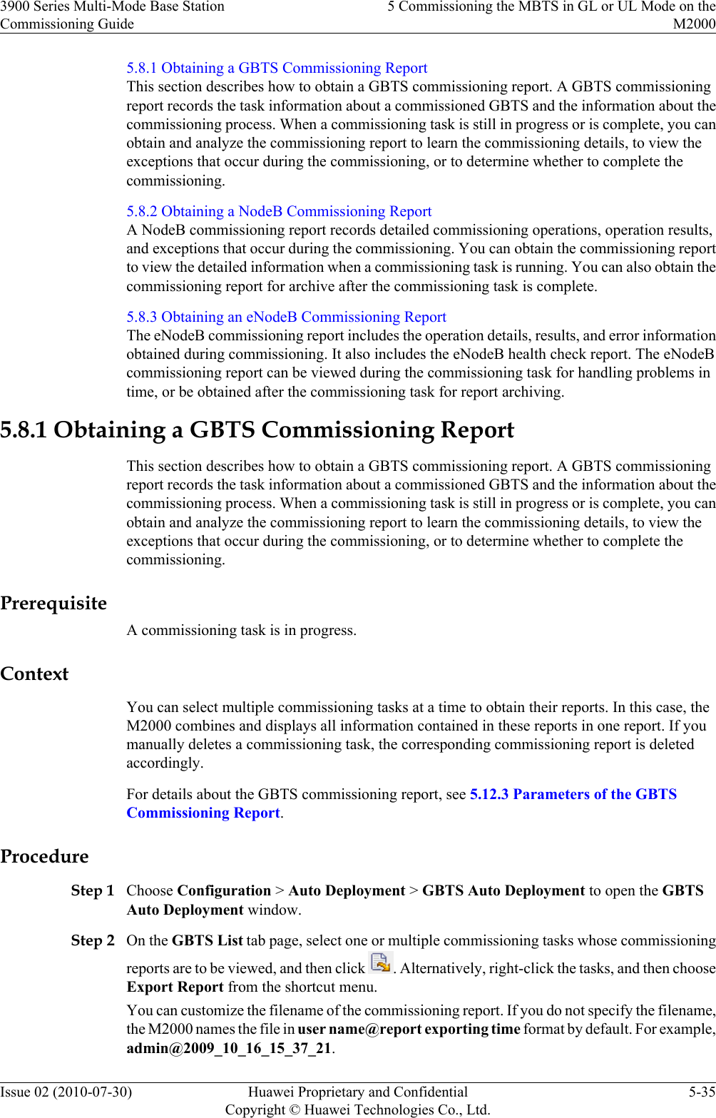 5.8.1 Obtaining a GBTS Commissioning ReportThis section describes how to obtain a GBTS commissioning report. A GBTS commissioningreport records the task information about a commissioned GBTS and the information about thecommissioning process. When a commissioning task is still in progress or is complete, you canobtain and analyze the commissioning report to learn the commissioning details, to view theexceptions that occur during the commissioning, or to determine whether to complete thecommissioning.5.8.2 Obtaining a NodeB Commissioning ReportA NodeB commissioning report records detailed commissioning operations, operation results,and exceptions that occur during the commissioning. You can obtain the commissioning reportto view the detailed information when a commissioning task is running. You can also obtain thecommissioning report for archive after the commissioning task is complete.5.8.3 Obtaining an eNodeB Commissioning ReportThe eNodeB commissioning report includes the operation details, results, and error informationobtained during commissioning. It also includes the eNodeB health check report. The eNodeBcommissioning report can be viewed during the commissioning task for handling problems intime, or be obtained after the commissioning task for report archiving.5.8.1 Obtaining a GBTS Commissioning ReportThis section describes how to obtain a GBTS commissioning report. A GBTS commissioningreport records the task information about a commissioned GBTS and the information about thecommissioning process. When a commissioning task is still in progress or is complete, you canobtain and analyze the commissioning report to learn the commissioning details, to view theexceptions that occur during the commissioning, or to determine whether to complete thecommissioning.PrerequisiteA commissioning task is in progress.ContextYou can select multiple commissioning tasks at a time to obtain their reports. In this case, theM2000 combines and displays all information contained in these reports in one report. If youmanually deletes a commissioning task, the corresponding commissioning report is deletedaccordingly.For details about the GBTS commissioning report, see 5.12.3 Parameters of the GBTSCommissioning Report.ProcedureStep 1 Choose Configuration &gt; Auto Deployment &gt; GBTS Auto Deployment to open the GBTSAuto Deployment window.Step 2 On the GBTS List tab page, select one or multiple commissioning tasks whose commissioningreports are to be viewed, and then click  . Alternatively, right-click the tasks, and then chooseExport Report from the shortcut menu.You can customize the filename of the commissioning report. If you do not specify the filename,the M2000 names the file in user name@report exporting time format by default. For example,admin@2009_10_16_15_37_21.3900 Series Multi-Mode Base StationCommissioning Guide5 Commissioning the MBTS in GL or UL Mode on theM2000Issue 02 (2010-07-30) Huawei Proprietary and ConfidentialCopyright © Huawei Technologies Co., Ltd.5-35
