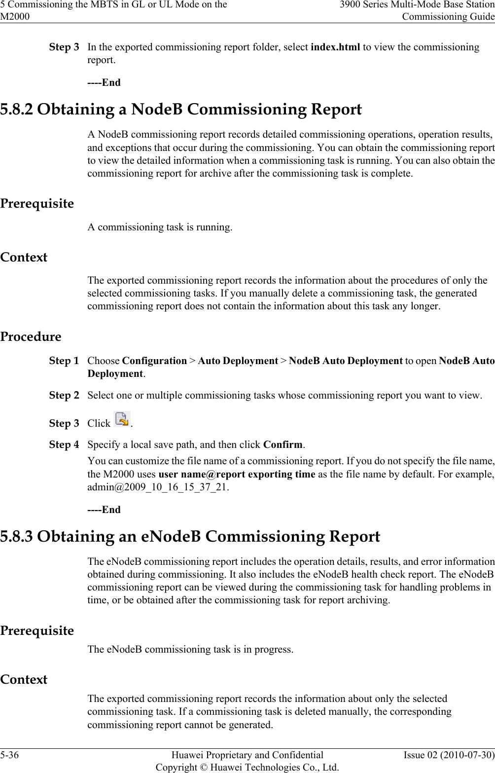 Step 3 In the exported commissioning report folder, select index.html to view the commissioningreport.----End5.8.2 Obtaining a NodeB Commissioning ReportA NodeB commissioning report records detailed commissioning operations, operation results,and exceptions that occur during the commissioning. You can obtain the commissioning reportto view the detailed information when a commissioning task is running. You can also obtain thecommissioning report for archive after the commissioning task is complete.PrerequisiteA commissioning task is running.ContextThe exported commissioning report records the information about the procedures of only theselected commissioning tasks. If you manually delete a commissioning task, the generatedcommissioning report does not contain the information about this task any longer.ProcedureStep 1 Choose Configuration &gt; Auto Deployment &gt; NodeB Auto Deployment to open NodeB AutoDeployment.Step 2 Select one or multiple commissioning tasks whose commissioning report you want to view.Step 3 Click  .Step 4 Specify a local save path, and then click Confirm.You can customize the file name of a commissioning report. If you do not specify the file name,the M2000 uses user name@report exporting time as the file name by default. For example,admin@2009_10_16_15_37_21.----End5.8.3 Obtaining an eNodeB Commissioning ReportThe eNodeB commissioning report includes the operation details, results, and error informationobtained during commissioning. It also includes the eNodeB health check report. The eNodeBcommissioning report can be viewed during the commissioning task for handling problems intime, or be obtained after the commissioning task for report archiving.PrerequisiteThe eNodeB commissioning task is in progress.ContextThe exported commissioning report records the information about only the selectedcommissioning task. If a commissioning task is deleted manually, the correspondingcommissioning report cannot be generated.5 Commissioning the MBTS in GL or UL Mode on theM20003900 Series Multi-Mode Base StationCommissioning Guide5-36 Huawei Proprietary and ConfidentialCopyright © Huawei Technologies Co., Ltd.Issue 02 (2010-07-30)