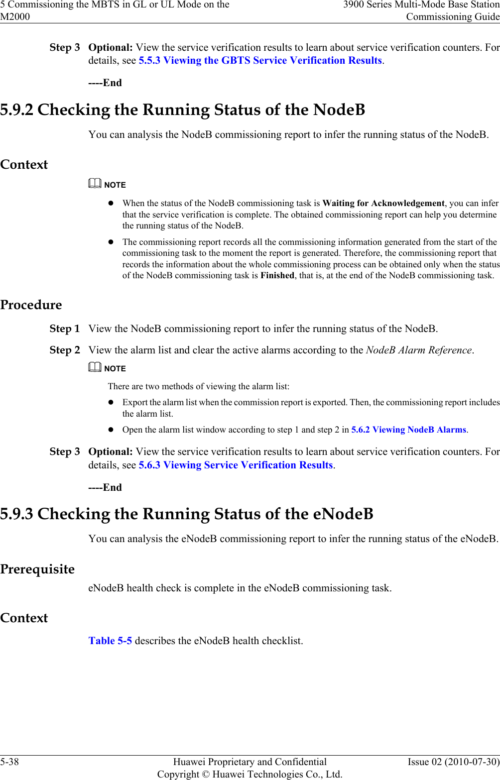 Step 3 Optional: View the service verification results to learn about service verification counters. Fordetails, see 5.5.3 Viewing the GBTS Service Verification Results.----End5.9.2 Checking the Running Status of the NodeBYou can analysis the NodeB commissioning report to infer the running status of the NodeB.ContextNOTElWhen the status of the NodeB commissioning task is Waiting for Acknowledgement, you can inferthat the service verification is complete. The obtained commissioning report can help you determinethe running status of the NodeB.lThe commissioning report records all the commissioning information generated from the start of thecommissioning task to the moment the report is generated. Therefore, the commissioning report thatrecords the information about the whole commissioning process can be obtained only when the statusof the NodeB commissioning task is Finished, that is, at the end of the NodeB commissioning task.ProcedureStep 1 View the NodeB commissioning report to infer the running status of the NodeB.Step 2 View the alarm list and clear the active alarms according to the NodeB Alarm Reference.NOTEThere are two methods of viewing the alarm list:lExport the alarm list when the commission report is exported. Then, the commissioning report includesthe alarm list.lOpen the alarm list window according to step 1 and step 2 in 5.6.2 Viewing NodeB Alarms.Step 3 Optional: View the service verification results to learn about service verification counters. Fordetails, see 5.6.3 Viewing Service Verification Results.----End5.9.3 Checking the Running Status of the eNodeBYou can analysis the eNodeB commissioning report to infer the running status of the eNodeB.PrerequisiteeNodeB health check is complete in the eNodeB commissioning task.ContextTable 5-5 describes the eNodeB health checklist.5 Commissioning the MBTS in GL or UL Mode on theM20003900 Series Multi-Mode Base StationCommissioning Guide5-38 Huawei Proprietary and ConfidentialCopyright © Huawei Technologies Co., Ltd.Issue 02 (2010-07-30)