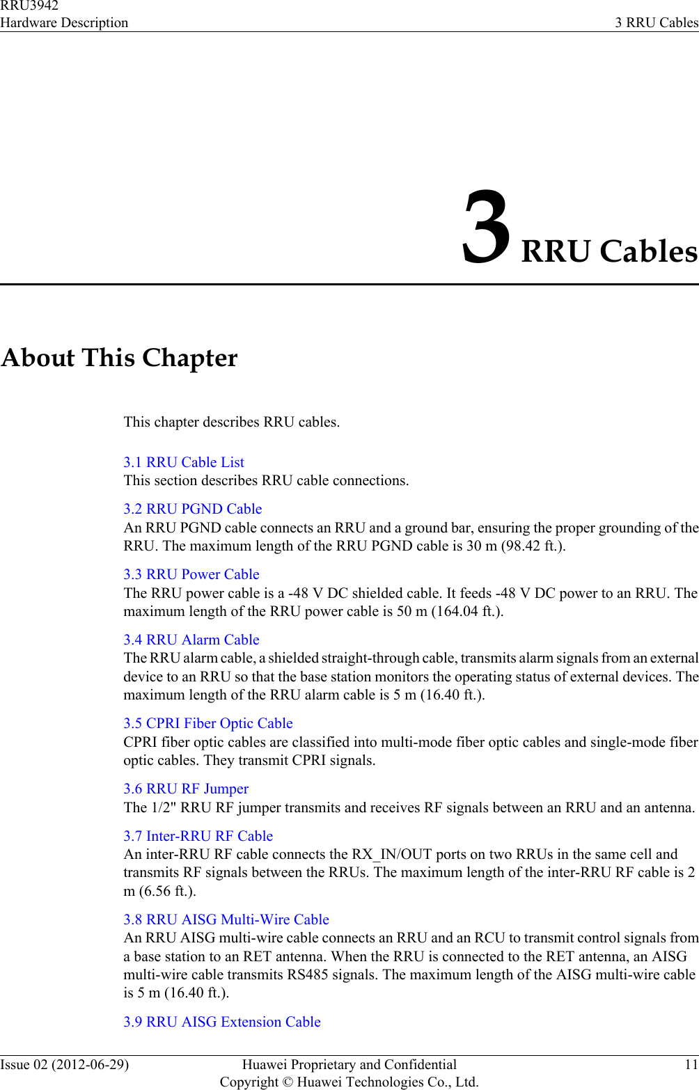 3 RRU CablesAbout This ChapterThis chapter describes RRU cables.3.1 RRU Cable ListThis section describes RRU cable connections.3.2 RRU PGND CableAn RRU PGND cable connects an RRU and a ground bar, ensuring the proper grounding of theRRU. The maximum length of the RRU PGND cable is 30 m (98.42 ft.).3.3 RRU Power CableThe RRU power cable is a -48 V DC shielded cable. It feeds -48 V DC power to an RRU. Themaximum length of the RRU power cable is 50 m (164.04 ft.).3.4 RRU Alarm CableThe RRU alarm cable, a shielded straight-through cable, transmits alarm signals from an externaldevice to an RRU so that the base station monitors the operating status of external devices. Themaximum length of the RRU alarm cable is 5 m (16.40 ft.).3.5 CPRI Fiber Optic CableCPRI fiber optic cables are classified into multi-mode fiber optic cables and single-mode fiberoptic cables. They transmit CPRI signals.3.6 RRU RF JumperThe 1/2&quot; RRU RF jumper transmits and receives RF signals between an RRU and an antenna.3.7 Inter-RRU RF CableAn inter-RRU RF cable connects the RX_IN/OUT ports on two RRUs in the same cell andtransmits RF signals between the RRUs. The maximum length of the inter-RRU RF cable is 2m (6.56 ft.).3.8 RRU AISG Multi-Wire CableAn RRU AISG multi-wire cable connects an RRU and an RCU to transmit control signals froma base station to an RET antenna. When the RRU is connected to the RET antenna, an AISGmulti-wire cable transmits RS485 signals. The maximum length of the AISG multi-wire cableis 5 m (16.40 ft.).3.9 RRU AISG Extension CableRRU3942Hardware Description 3 RRU CablesIssue 02 (2012-06-29) Huawei Proprietary and ConfidentialCopyright © Huawei Technologies Co., Ltd.11
