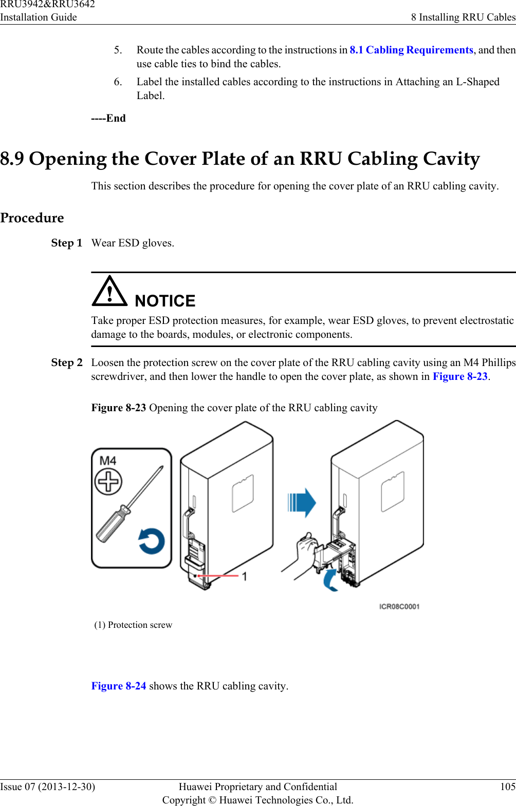 5. Route the cables according to the instructions in 8.1 Cabling Requirements, and thenuse cable ties to bind the cables.6. Label the installed cables according to the instructions in Attaching an L-ShapedLabel.----End8.9 Opening the Cover Plate of an RRU Cabling CavityThis section describes the procedure for opening the cover plate of an RRU cabling cavity.ProcedureStep 1 Wear ESD gloves.NOTICETake proper ESD protection measures, for example, wear ESD gloves, to prevent electrostaticdamage to the boards, modules, or electronic components.Step 2 Loosen the protection screw on the cover plate of the RRU cabling cavity using an M4 Phillipsscrewdriver, and then lower the handle to open the cover plate, as shown in Figure 8-23.Figure 8-23 Opening the cover plate of the RRU cabling cavity(1) Protection screw Figure 8-24 shows the RRU cabling cavity.RRU3942&amp;RRU3642Installation Guide 8 Installing RRU CablesIssue 07 (2013-12-30) Huawei Proprietary and ConfidentialCopyright © Huawei Technologies Co., Ltd.105